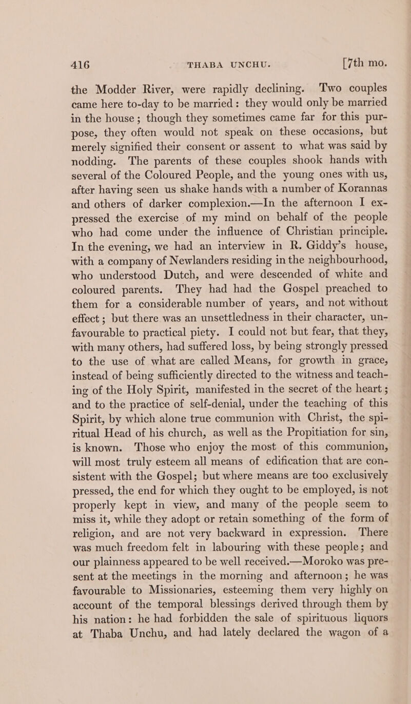 the Modder River, were rapidly declining. Two couples came here to-day to be married: they would only be married in the house ; though they sometimes came far for this pur- pose, they often would not speak on these occasions, but merely signified their consent or assent to what was said by nodding. The parents of these couples shook hands with several of the Coloured People, and the young ones with us, after having seen us shake hands with a number of Korannas and others of darker complexion.—In the afternoon I ex- pressed the exercise of my mind on behalf of the people who had come under the influence of Christian principle. In the evening, we had an interview in R. Giddy’s house, with a company of Newlanders residing in the neighbourhood, who understood Dutch, and were descended of white and coloured parents. They had had the Gospel preached to them for a considerable number of years, and not without effect ; but there was an unsettledness in their character, un- favourable to practical piety. I could not but fear, that they, with many others, had suffered loss, by being strongly pressed to the use of what are called Means, for growth in grace, instead of being sufficiently directed to the witness and teach- ing of the Holy Spirit, manifested in the secret of the heart ; and to the practice of self-denial, under the teaching of this Spirit, by which alone true communion with Christ, the spi- ritual Head of his church, as well as the Propitiation for sin, is known. Those who enjoy the most of this communion, will most truly esteem all means of edification that are con- sistent with the Gospel; but where means are too exclusively pressed, the end for which they ought to be employed, is not properly kept in view, and many of the people seem to miss it, while they adopt or retain something of the form of religion, and are not very backward in expression. There was much freedom felt in labouring with these people; and our plainness appeared to be well received.—Moroko was pre- sent at the meetings in the morning and afternoon; he was favourable to Missionaries, esteeming them very highly on account of the temporal blessings derived through them by his nation: he had forbidden the sale of spirituous liquors at Thaba Unchu, and had lately declared the wagon of a