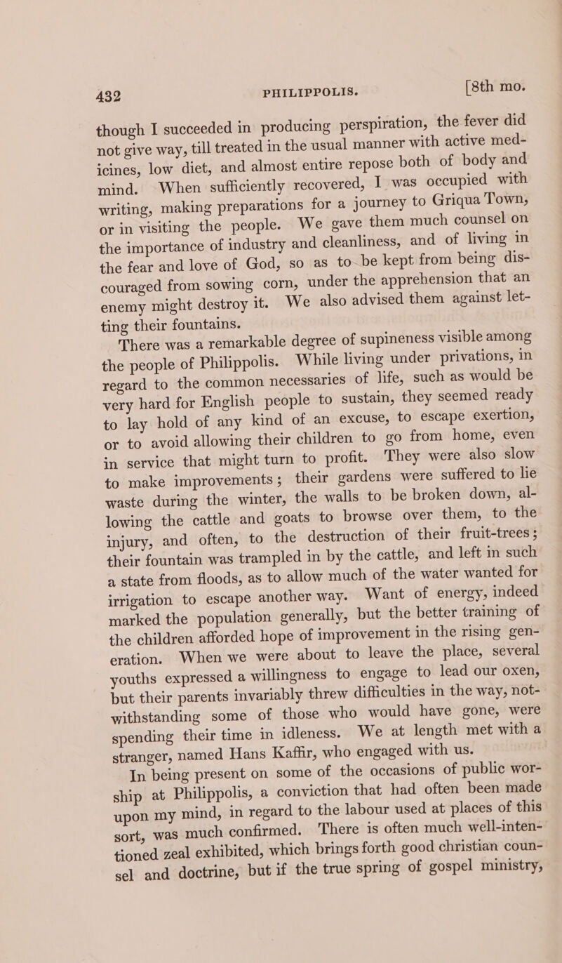 though I succeeded in producing perspiration, the fever did not give way, till treated in the usual manner with active med- icines, low diet, and almost entire repose both of body and mind. When sufficiently recovered, I was occupied with writing, making preparations for a journey to Griqua Town, or in visiting the people. We gave them much counsel on the importance of industry and cleanliness, and of living in the fear and love of God, so as to-be kept from being dis- couraged from sowing corn, under the apprehension that an enemy might destroy it. We also advised them against let- ting their fountains. There was a remarkable degree of supineness visible among the people of Philippolis. While living under privations, in regard to the common necessaries of life, such as would be very hard for English people to sustain, they seemed ready to lay hold of any kind of an excuse, to escape exertion, or to avoid allowing their children to go from home, even sn service that might turn to profit. They were also slow to make improvements; their gardens were suffered to lie waste during the winter, the walls to be broken down, al- lowing the cattle and goats to browse over them, to the injury, and often, to the destruction of their fruit-trees ; their fountain was trampled in by the cattle, and left in such a state from floods, as to allow much of the water wanted for irrigation to escape another way. Want of energy, indeed marked the population generally, but the better training of the children afforded hope of improvement in the rising gen- eration. When we were about to leave the place, several youths expressed a willingness to engage to lead our oxen, but their parents invariably threw difficulties in the way, not- withstanding some of those who would have gone, were spending their time in idleness. We at length met with a stranger, named Hans Kaffir, who engaged with us. In being present on some of the occasions of public wor- ship at Philippolis, a conviction that had often been made upon my mind, in regard to the labour used at places of this sort, was much confirmed. There is often much well-inten- tioned zeal exhibited, which brings forth good christian coun- sel and doctrine, but if the true spring of gospel ministry,