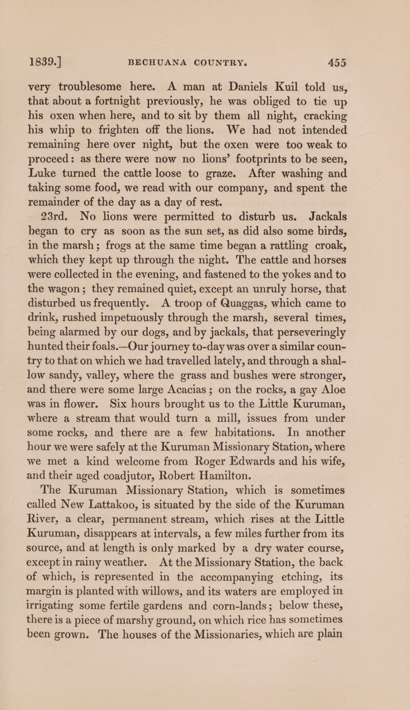 very troublesome here. A man at Daniels Kuil told us, that about a fortnight previously, he was obliged to tie up his oxen when here, and to sit by them all night, cracking his whip to frighten off the lions. We had not intended remaining here over night, but the oxen were too weak to proceed: as there were now no lions’ footprints to be seen, Luke turned the cattle loose to graze. After washing and taking some food, we read with our company, and spent the remainder of the day as a day of rest. 23rd. No lions were permitted to disturb us. Jackals began to cry as soon as the sun set, as did also some birds, in the marsh; frogs at the same time began a rattling croak, which they kept up through the night. The cattle and horses were collected in the evening, and fastened to the yokes and to the wagon; they remained quiet, except an unruly horse, that disturbed us frequently. A troop of Quaggas, which came to drink, rushed impetuously through the marsh, several times, being alarmed by our dogs, and by jackals, that perseveringly hunted their foals.—Our journey to-day was over a similar coun- try to that on which we had travelled lately, and through a shal- low sandy, valley, where the grass and bushes were stronger, and there were some large Acacias; on the rocks, a gay Aloe was in flower. Six hours brought us to the Little Kuruman, where a stream that would turn a mill, issues from under some rocks, and there are a few habitations. In another hour we were safely at the Kuruman Missionary Station, where we met a kind welcome from Roger Edwards and his wife, and their aged coadjutor, Robert Hamilton. The Kuruman Missionary Station, which is sometimes called New Lattakoo, is situated by the side of the Kuruman River, a clear, permanent stream, which rises at the Little Kuruman, disappears at intervals, a few miles further from its source, and at length is only marked by a dry water course, except in rainy weather. At the Missionary Station, the back of which, is represented in the accompanying etching, its margin is planted with willows, and its waters are employed in irrigating some fertile gardens and corn-lands; below these, there is a piece of marshy ground, on which rice has sometimes been grown. The houses of the Missionaries, which are plain