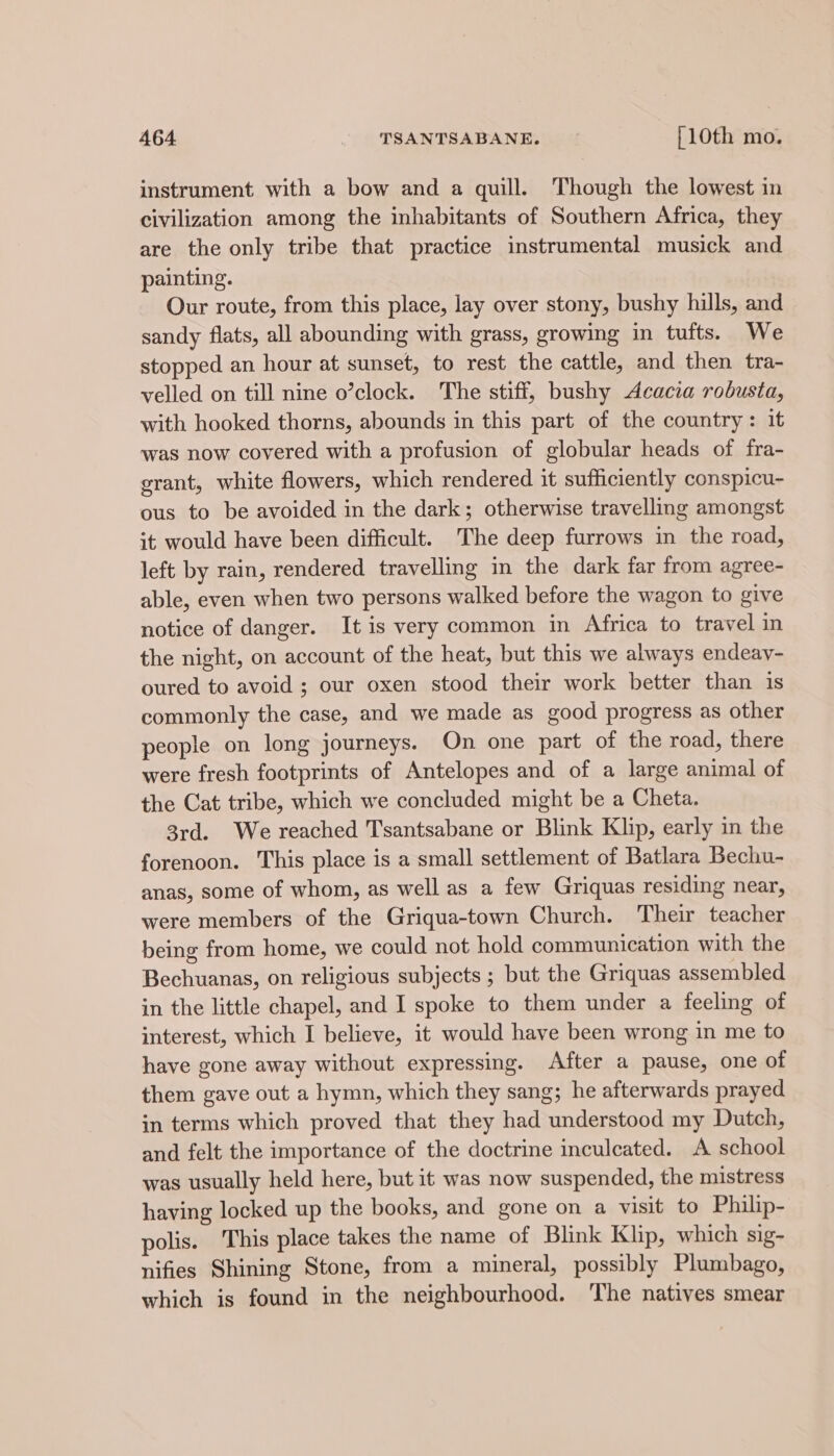 instrument with a bow and a quill. Though the lowest in civilization among the inhabitants of Southern Africa, they are the only tribe that practice instrumental musick and painting. Our route, from this place, lay over stony, bushy hills, and sandy flats, all abounding with grass, growing in tufts. We stopped an hour at sunset, to rest the cattle, and then tra- velled on till nine o’clock. The stiff, bushy Acacia robusta, with hooked thorns, abounds in this part of the country: it was now covered with a profusion of globular heads of fra- grant, white flowers, which rendered it sufficiently conspicu- ous to be avoided in the dark; otherwise travelling amongst it would have been difficult. The deep furrows in the road, left by rain, rendered travelling in the dark far from agree- able, even when two persons walked before the wagon to give notice of danger. It is very common in Africa to travel in the night, on account of the heat, but this we always endeav- oured to avoid ; our oxen stood their work better than is commonly the case, and we made as good progress as other people on long journeys. On one part of the road, there were fresh footprints of Antelopes and of a large animal of the Cat tribe, which we concluded might be a Cheta. 3rd. We reached T'santsabane or Blink Klip, early in the forenoon. This place is a small settlement of Batlara Bechu- anas, some of whom, as well as a few Griquas residing near, were members of the Griqua-town Church. Their teacher being from home, we could not hold communication with the Bechuanas, on religious subjects ; but the Griquas assembled in the little chapel, and I spoke to them under a feeling of interest, which I believe, it would have been wrong in me to have gone away without expressing. After a pause, one of them gave out a hymn, which they sang; he afterwards prayed in terms which proved that they had understood my Dutch, and felt the importance of the doctrine inculcated. A school was usually held here, but it was now suspended, the mistress having locked up the books, and gone on a visit to Philip- polis. This place takes the name of Blink Klip, which sig- nifies Shining Stone, from a mineral, possibly Plumbago, which is found in the neighbourhood. The natives smear