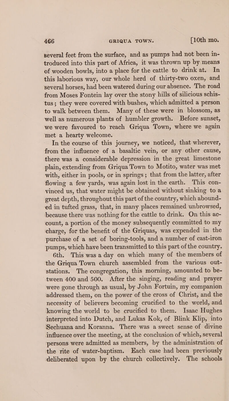 several feet from the surface, and as pumps had not been in- troduced into this part of Africa, it was thrown up by means of wooden bowls, into a place for the cattle to drink at. In this laborious way, our whole herd of thirty-two oxen, and several horses, had been watered during our absence. The road from Moses Fontein lay over the stony hills of silicious schis- tus; they were covered with bushes, which admitted a person to walk between them. Many of these were in blossom, as well as numerous plants of humbler growth. Before sunset, we were favoured to reach Griqua Town, where we again met a hearty welcome. In the course of this journey, we noticed, that wherever, from the influence of a basaltic vein, or any other cause, there was a considerable depression in the great limestone plain, extending from Griqua Town to Motito, water was met with, either in pools, or in springs; that from the latter, after flowing a few yards, was again lost in the earth. This con- vinced us, that water might be obtained without sinking to a great depth, throughout this part of the country, which abound- ed in tufted grass, that, in many places remained unbrowsed, because there was nothing for the cattle to drink. On this ac- count, a portion of the money subsequently committed to my charge, for the benefit of the Griquas, was expended in the purchase of a set of boring-tools, and a number of cast-iron pumps, which have been transmitted to this part of the country. 6th. This was a day on which many of the members of the Griqua Town church assembled from the various out- stations. The congregation, this morning, amounted to be- tween 400 and 500. After the singing, reading and prayer were gone through as usual, by John Fortuin, my companion addressed them, on the power of the cross of Christ, and the necessity of believers becoming crucified to the world, and knowing the world to be crucified to them. Isaac Hughes interpreted into Dutch, and Lukas Kok, of Blink Klip, into Sechuana and Koranna. There was a sweet sense of divine influence over the meeting, at the conclusion of which, several persons were admitted as members, by the administration of the rite of water-baptism. Each case had been previously deliberated upon by the church collectively. The schools