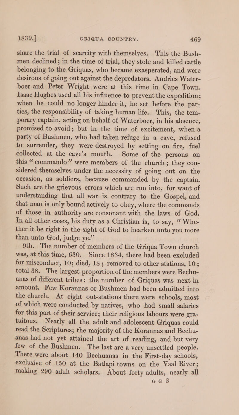 share the trial of scarcity with themselves. This the Bush- men declined ; in the time of trial, they stole and killed cattle belonging to the Griquas, who became exasperated, and were desirous of going out against the depredators. Andries Water- boer and Peter Wright were at this time in Cape Town. Isaac Hughes used all his influence to prevent the expedition ; when he could no longer hinder it, he set before the par- ties, the responsibility of taking human life. This, the tem- porary captain, acting on behalf of Waterboer, in his absence, promised to avoid; but in the time of excitement, when a party of Bushmen, who had taken refuge in a cave, refused to surrender, they were destroyed by setting on fire, fuel collected at the cave’s mouth. Some of the persons on this “ commando” were members of the church; they con- sidered themselves under the necessity of going out on the occasion, as soldiers, because commanded by the captain. Such are the grievous errors which are run into, for want of understanding that all war is contrary to the Gospel, and that man is only bound actively to obey, where the commands of those in authority are consonant with the laws of God. In all other cases, his duty as a Christian is, to say, “ Whe- ther it be right in the sight of God to hearken unto you more than unto God, judge ye.” 9th. The number of members of the Griqua Town church was, at this time, 630. Since 1834, there had been excluded for misconduct, 10; died, 18 ; removed to other stations, 10; total 38. The largest proportion of the members were Bechu- anas of different tribes: the number of Griquas was next in amount. Few Korannas or Bushmen had been admitted into the church, At eight out-stations there were schools, most of which were conducted by natives, who had small salaries for this part of their service; their religious labours were gra~ tuitous. Nearly all the adult and adolescent Griquas could read the Scriptures; the majority of the Korannas and Bechu- anas had not yet attained the art of reading, and but very few of the Bushmen. The last are a very unsettled people. There were about 140 Bechuanas in the First-day schools, exclusive of 150 at the Batlapi towns on the Vaal River; making 290 adult scholars. About forty adults, nearly all G@3