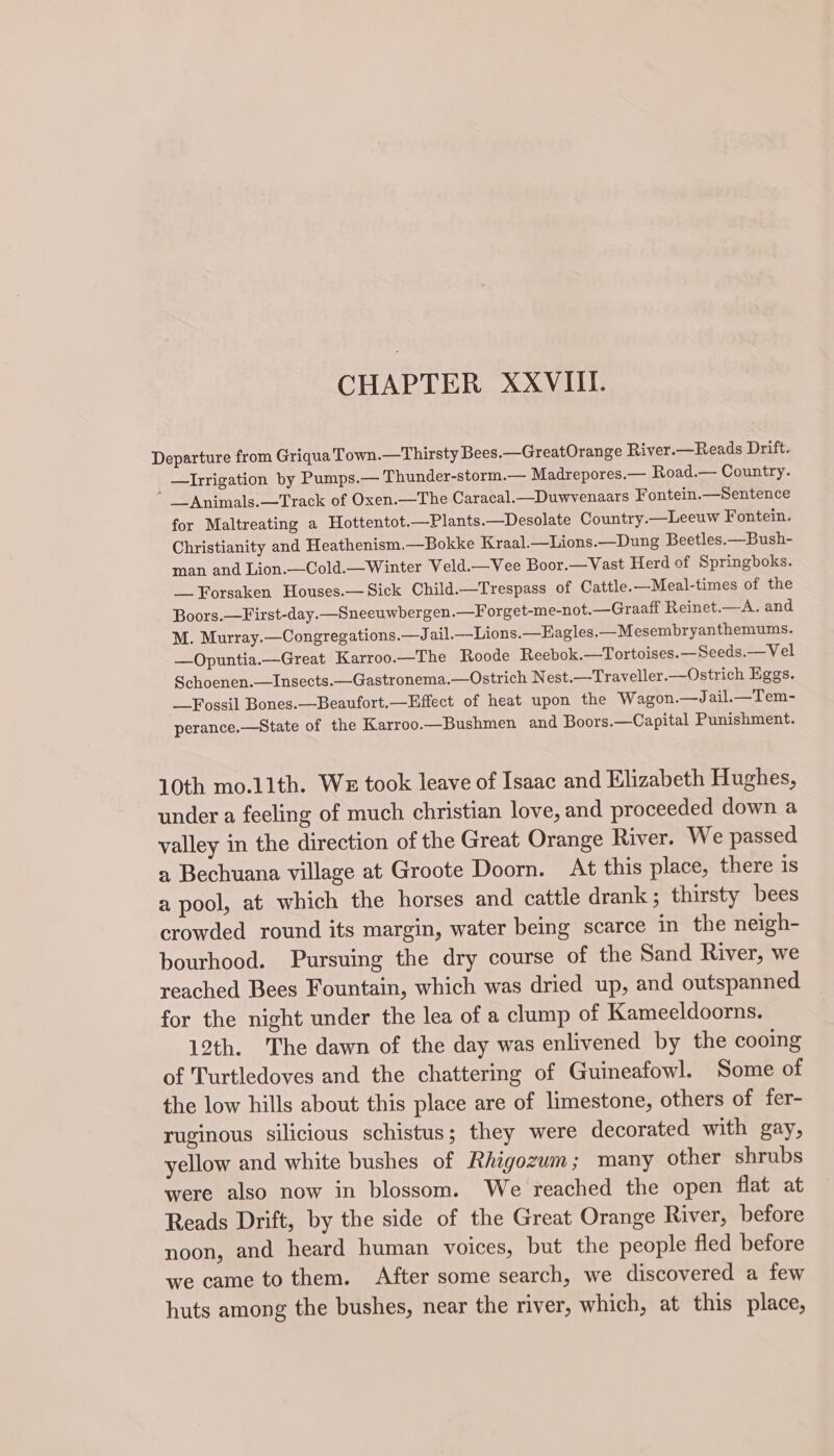 CHAPTER XXVIII. Departure from Griqua Town.—Thirsty Bees.—GreatOrange River.—Reads Drift. —lIrrigation by Pumps.— Thunder-storm.— Madrepores.— Road.— Country. ” _Animals.—Track of Oxen.—The Caracal.—Duwvenaars Fontein.—Sentence for Maltreating a Hottentot.—Plants.—Desolate Country.—Leeuw Fontein. Christianity and Heathenism.—Bokke Kraal.—Lions.—Dung Beetles.—Bush- man and Lion.—Cold.—Winter Veld.—Vee Boor.—Vast Herd of Springboks. Forsaken Houses.— Sick Child.—Trespass of Cattle.—Meal-times of the Boors.—First-day.—Sneeuwbergen.—F orget-me-not.— Graaff Reinet.—A. and M. Murray.—Congregations.—J ail.—Lions.—Eagles.—Mesembryanthemums. —Opuntia.—Great Karroo.—The Roode Reebok.—Tortoises.—Seeds.— Vel Schoenen.—Insects.—Gastronema.—Ostrich Nest.—Traveller.—Ostrich Eggs. Fossil Bones.—Beaufort.—Effect of heat upon the Wagon.—J ail.—Tem- perance.—State of the Karroo.—Bushmen and Boors.—Capital Punishment. 10th mo.11th. We took leave of Isaac and Elizabeth Hughes, under a feeling of much christian love, and proceeded down a valley in the direction of the Great Orange River. We passed a Bechuana village at Groote Doorn. At this place, there is a pool, at which the horses and cattle drank ; thirsty bees crowded round its margin, water being scarce in the neigh- bourhood. Pursuing the dry course of the Sand River, we reached Bees Fountain, which was dried up, and outspanned for the night under the lea of a clump of Kameeldoorns. 12th. The dawn of the day was enlivened by the cooing of Turtledoves and the chattering of Guineafowl. Some of the low hills about this place are of limestone, others of fer- ruginous silicious schistus; they were decorated with gay, yellow and white bushes of Rhigozum; many other shrubs were also now in blossom. We reached the open flat at Reads Drift, by the side of the Great Orange River, before noon, and heard human voices, but the people fled before we came to them. After some search, we discovered a few huts among the bushes, near the river, which, at this place,