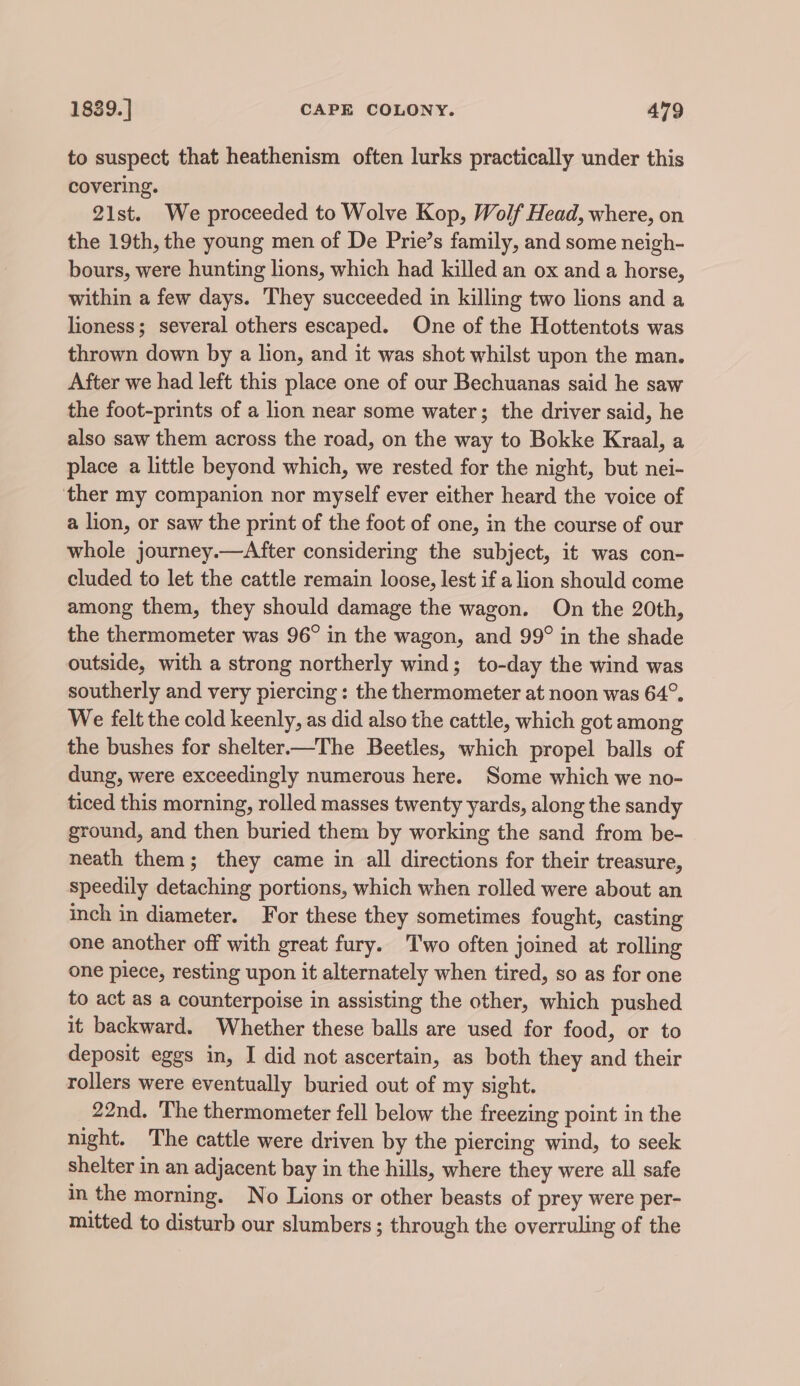 to suspect that heathenism often lurks practically under this covering. 21st. We proceeded to Wolve Kop, Wolf Head, where, on the 19th, the young men of De Prie’s family, and some neigh- bours, were hunting lions, which had killed an ox and a horse, within a few days. They succeeded in killing two lions and a lioness; several others escaped. One of the Hottentots was thrown down by a lion, and it was shot whilst upon the man. After we had left this place one of our Bechuanas said he saw the foot-prints of a lion near some water; the driver said, he also saw them across the road, on the way to Bokke Kraal, a place a little beyond which, we rested for the night, but nei- ther my companion nor myself ever either heard the voice of a lion, or saw the print of the foot of one, in the course of our whole journey.—After considering the subject, it was con- cluded to let the cattle remain loose, lest if a lion should come among them, they should damage the wagon. On the 20th, the thermometer was 96° in the wagon, and 99° in the shade outside, with a strong northerly wind; to-day the wind was southerly and very piercing : the thermometer at noon was 64°, We felt the cold keenly, as did also the cattle, which got among the bushes for shelter.—The Beetles, which propel balls of dung, were exceedingly numerous here. Some which we no- ticed this morning, rolled masses twenty yards, along the sandy ground, and then buried them by working the sand from be- neath them; they came in all directions for their treasure, speedily detaching portions, which when rolled were about an inch in diameter. For these they sometimes fought, casting one another off with great fury. Two often joined at rolling one piece, resting upon it alternately when tired, so as for one to act as a counterpoise in assisting the other, which pushed it backward. Whether these balls are used for food, or to deposit eggs in, I did not ascertain, as both they and their rollers were eventually buried out of my sight. 22nd. The thermometer fell below the freezing point in the night. The cattle were driven by the piercing wind, to seek shelter in an adjacent bay in the hills, where they were all safe in the morning. No Lions or other beasts of prey were per- mitted to disturb our slumbers ; through the overruling of the