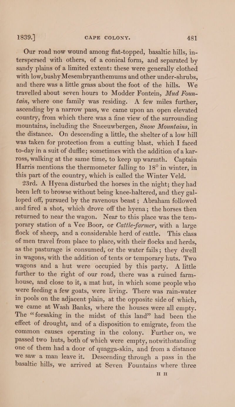 Our road now wound among flat-topped, basaltic hills, in- terspersed with others, of a conical form, and separated by sandy plains of a limited extent: these were generally clothed with low, bushy Mesembryanthemums and other under-shrubs, and there was a little grass about the foot of the hills. We travelled about seven hours to Modder Fontein, Mud Foun- tain, where one family was residing. A few miles further, ascending by a narrow pass, we came upon an open elevated country, from which there was a fine view of the surrounding mountains, including the Sneeuwbergen, Snow Mountains, in the distance. On descending a little, the shelter of a low hill was taken for protection from a cutting blast, which I faced to-day in a suit of duffle; sometimes with the addition of a kar- ross, walking at the same time, to keep up warmth. Captain Harris mentions the thermometer falling to 18° in winter, in this part of the country, which is called the Winter Veld. 23rd. A Hyena disturbed the horses in the night; they had been left to browse without being knee-haltered, and they gal- loped off, pursued by the ravenous beast; Abraham followed _and fired a shot, which drove off the hyena; the horses then returned to near the wagon. Near to this place was the tem- porary station of a Vee Boor, or Cattle-farmer, with a large flock of sheep, and a considerable herd of cattle. This class of men travel from place to place, with their flocks and herds, as the pasturage is consumed, or the water fails; they dwell in wagons, with the addition of tents or temporary huts. Two wagons and a hut were occupied by this party. A little further to the right of our road, there was a ruined farm- house, and close to it, a mat hut, in which some people who were feeding a few goats, were living. There was rain-water in pools on the adjacent plain, at the opposite side of which, we came at Wash Banks, where the houses were all empty. The “forsaking in the midst of this land” had been the effect of drought, and of a disposition to emigrate, from the common causes operating in the colony. Further on, we passed two huts, both of which were empty, notwithstanding one of them had a door of quagga-skin, and from a distance we saw a man leave it. Descending through a pass in the basaltic hills, we arrived at Seven Fountains where three H H