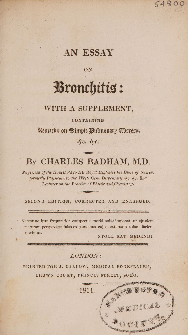 | | S4300° _ AN ESSAY Bronchitis: WITH A SUPPLEMENT, | CONTAINING Remarks on Simpte Pulmonary Abscess, Ge. Se. os eRe By CHARLES BADHAM, MD. Physician of the Household to His Royal Highness the Duke of Sussex, formerly Physician to the West. Gen. Dispensary, $c. &amp;c. ind Lecturer on the Practice of Physic and, Chemistry. I ae SECOND EDITIQN, CORRECTED AND ENLARGED, eee ‘ Wereor ne ipse frequentior conspectus morbi nobis imponat, ut ejusdem F ‘naturam perspexisse falso existimemus cujus externam solam faciem novimus. STOLL. RAT. MEDENDTI. LONDON: PRINTED FOR J. CALLOW, MEDICAL BOOKSBLLEP, ChOWN COURT, PRINCES STREET, soro,