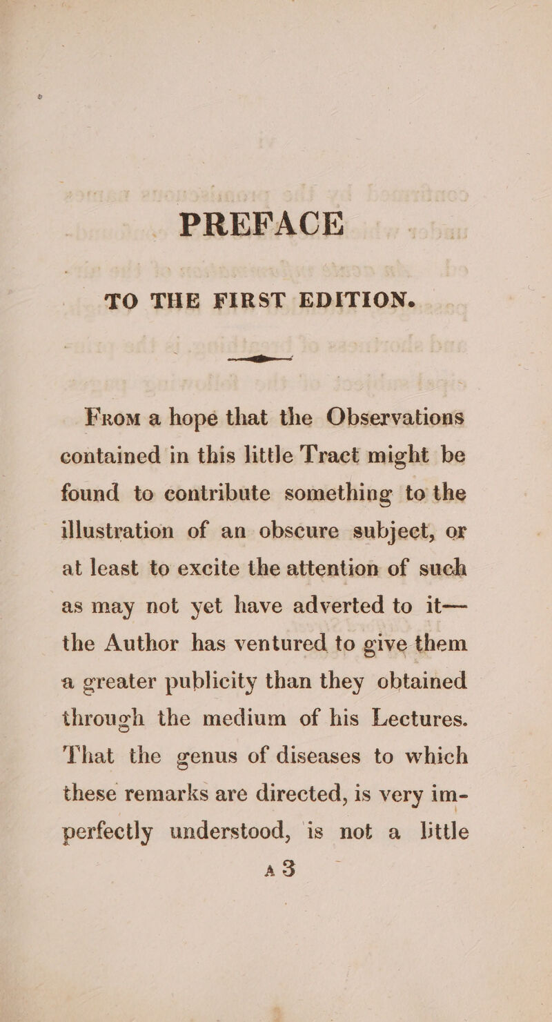TO THE FIRST EDITION. From a hope that the Observations contained in this little Tract might be found to contribute something to the illustration of an obscure subject, or at least to excite the attention of such as may not yet have adverted to it— the Author has ventured to give them a greater publicity than they obtained through the medium of his Lectures. That the genus of diseases to which these remarks are directed, is very im- perfectly understood, is not a little AS