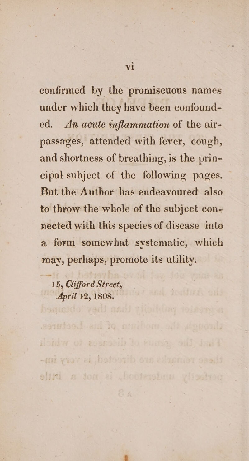 confirmed by the promiscuous names under which they have been confound- ed. An acute inflammation of the air- passages, attended with fever, cough, and shortness of breathing, is the prin- cipal subject of the following pages. — But the Author has endeavoured also to throw the whole of the subject con nected with this species of disease mto a form somewhat systematic, which may, perhaps, promote its utility. 15, Clifford Street, April 12, 1808.