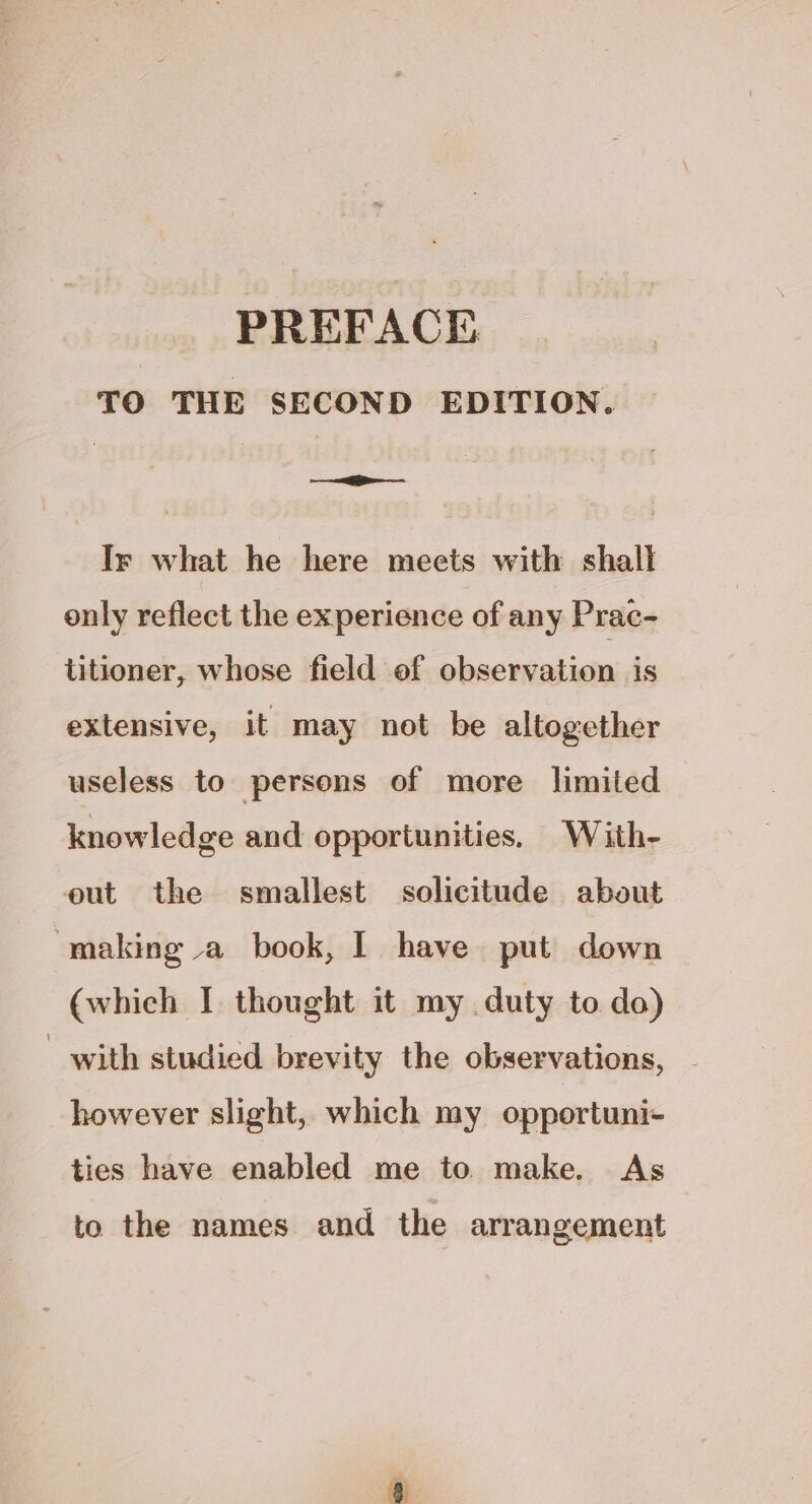 TO THE SECOND EDITION. > Ir what he here meets with shall only reflect the experience of any Prac- titioner, whose field of observation is extensive, it may not be altogether useless to persons of more limited knowledge and opportunities, With- eut the smallest solicitude about making va book, | have put down (which I thought it my duty to do) _ with studied. brevity the observations, however slight, which my opportuni- ties have enabled me to make. As to the names and the arrangement a