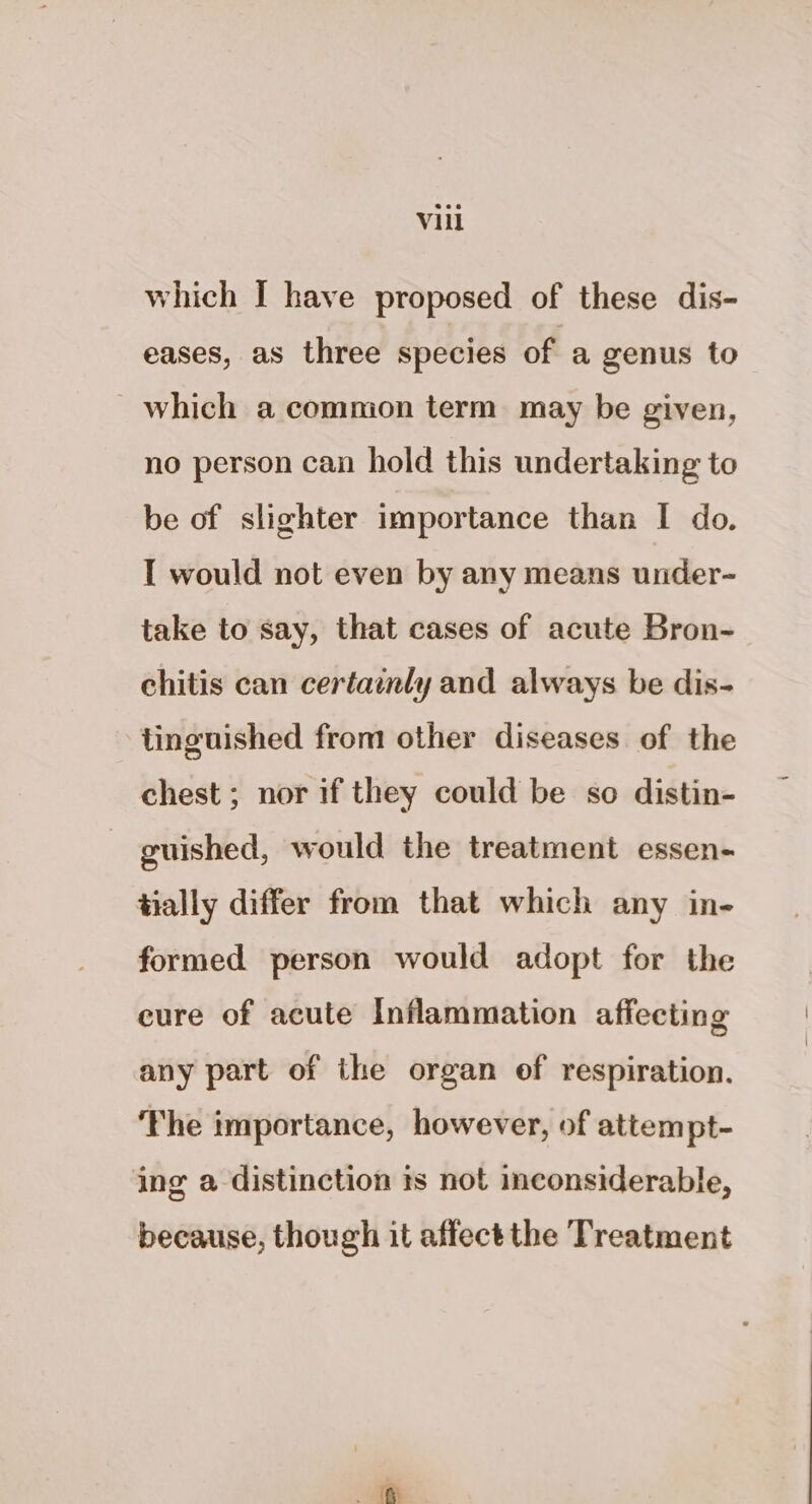 which I have proposed of these dis- eases, as three species of a genus to which a common term may be given, no person can hold this undertaking to be of slighter importance than I do. I would not even by any means under- take to say, that cases of acute Bron- chitis can certamly and always be dis- tinguished from other diseases of the chest; nor if they could be so distin- guished, would the treatment essen- tially differ from that which any in- formed person would adopt for the eure of acute Inflammation affecting any part of the organ of respiration. The importance, however, of attempt- ing a distinction ts not inconsiderable, because, though it affect the Treatment fh
