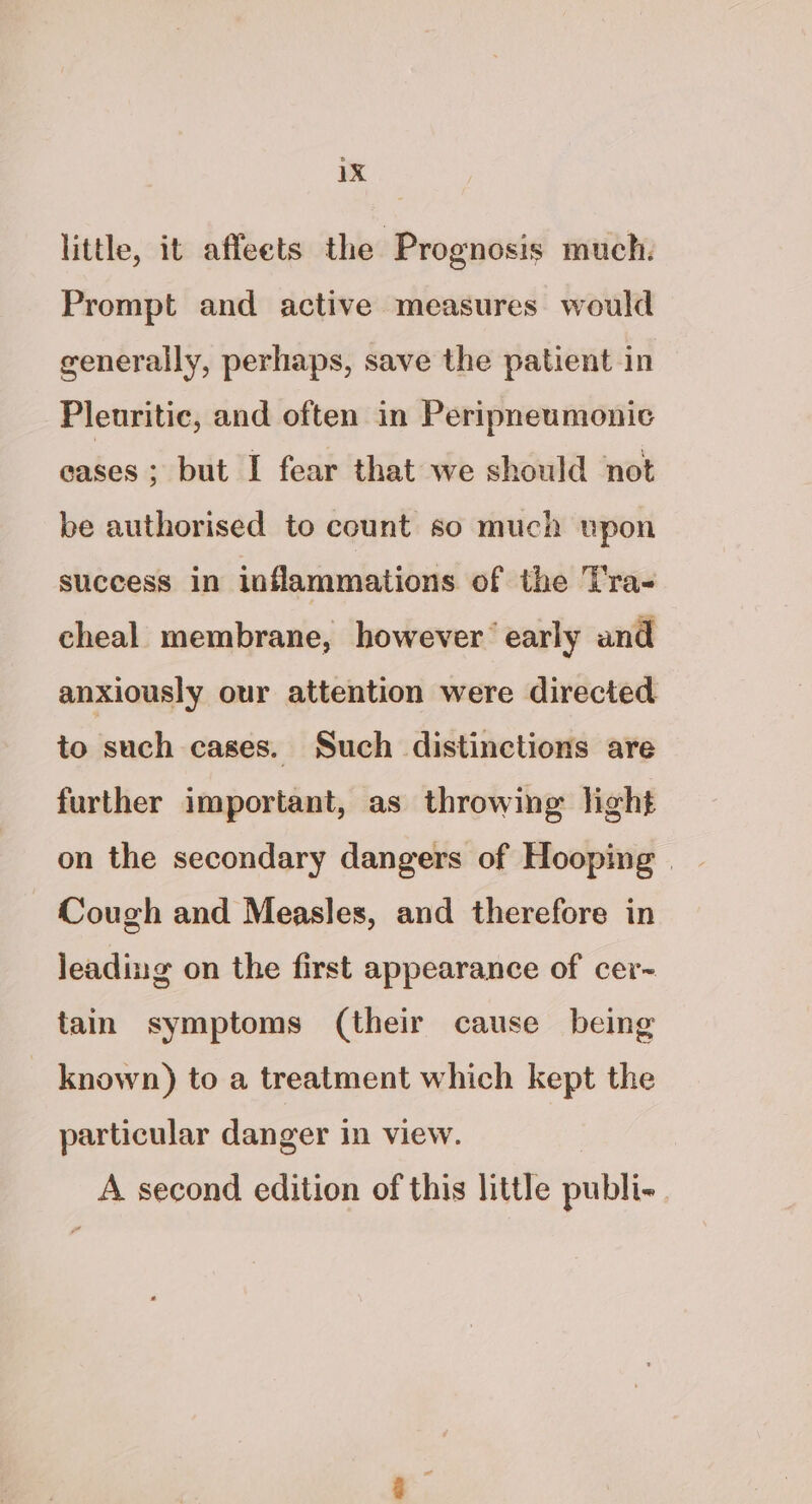 little, it affeets the Prognosis much: Prompt and active measures would generally, perhaps, save the patient in Pleuritic, and often in Peripneumonic eases; but I fear that we should not be authorised to count so much vpon success in inflammations of the Tra- cheal membrane, however’ early and anxiously our attention were directed to such cases. Such distinctions are further important, as throwing light on the secondary dangers of Hooping | Cough and Measles, and therefore in leading on the first appearance of cer- tain symptoms (their cause being known) to a treatment which kept the particular danger in view. A second edition of this little publi-.