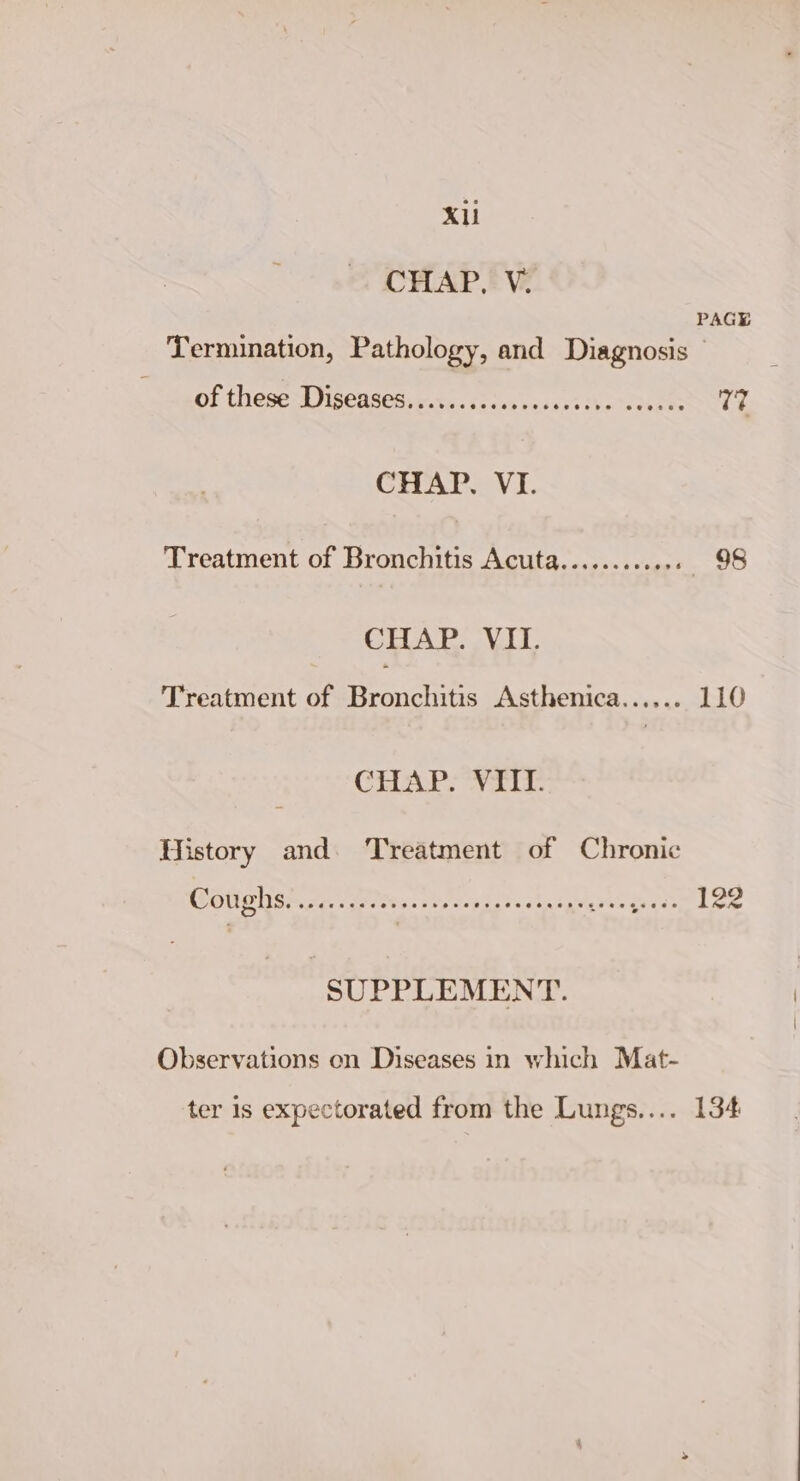 CHAP. V. PAGE Termination, Pathology, and Diagnosis © of these Diseasesscovs.iccesseccesive eoeess 7? CHAP. VI. Treatment of Bronchitis Acuta............ —6«98 CHAP. VII. Treatment of Bronchitis Asthenica...... 110 CTR Nais History and. Treatment of Chronic MOUSER Oe veits st ecot sts stu tgilg ees riese Low SUPPLEMENT. Observations on Diseases in which Mat- ter 1s expectorated from the Lungs.... 134