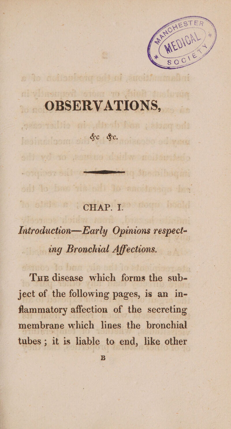 OBSERVATIONS, Se S§e. CHAP. I. Introduction—Early Opinions respect- ing Bronchial Affections. Tue disease which forms the sub- ject of the following pages, is an in- flammatory affection of the secreting membrane which lines the bronchial tubes ; it is liable to end, like other B