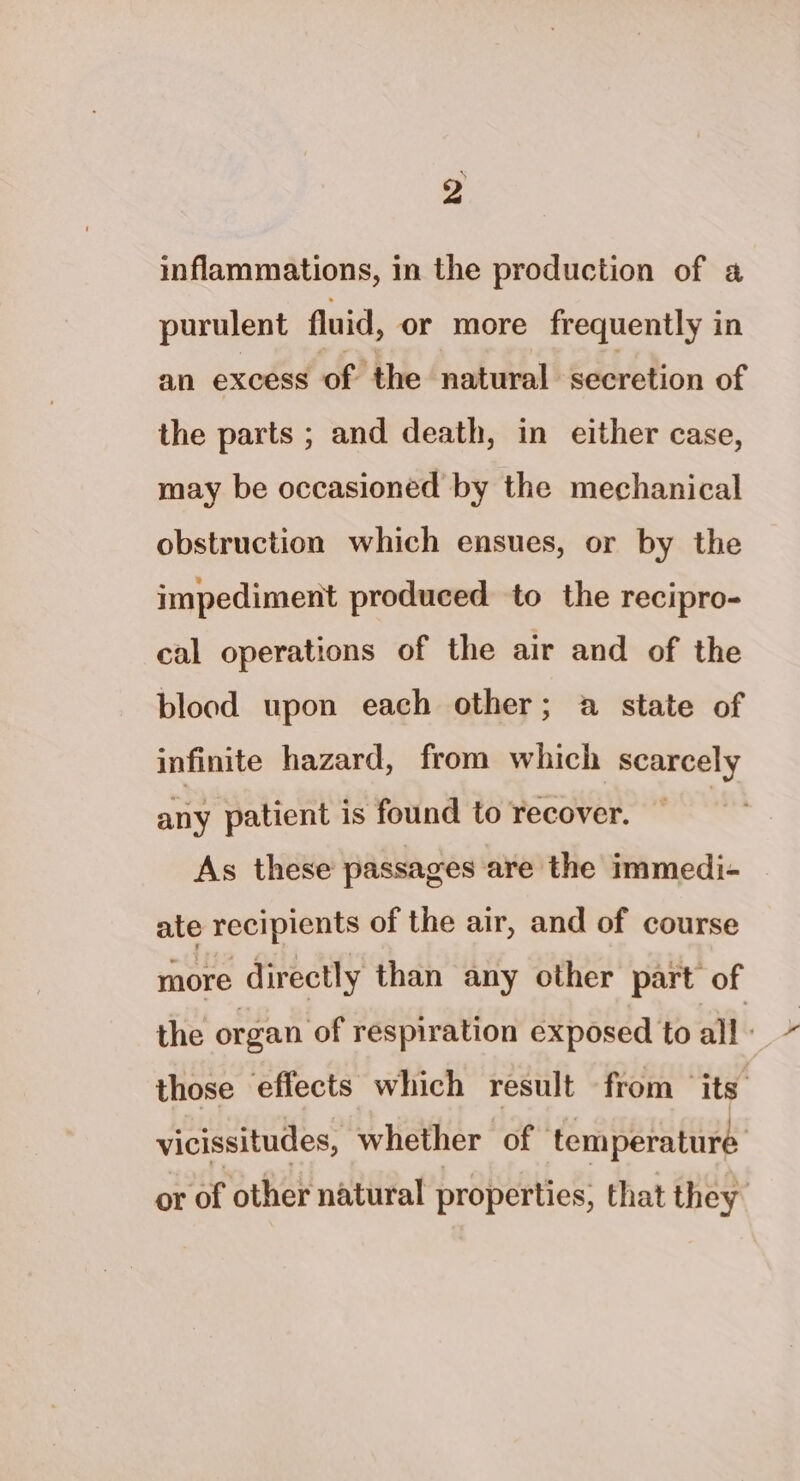 inflammations, in the production of a purulent fluid, or more frequently in an excess of the natural secretion of the parts ; and death, in either case, may be occasioned by the mechanical obstruction which ensues, or by the impediment produced to the recipro- cal operations of the air and of the blood upon each other; a state of infinite hazard, from which scarcely any patient is found to recover. As these passages are the immedi- ate recipients of the air, and of course more directly than any other part of the organ of respiration exposed to all - those effects which result from ‘its vicissitudes, whether of temperature or of other natural properties, that they