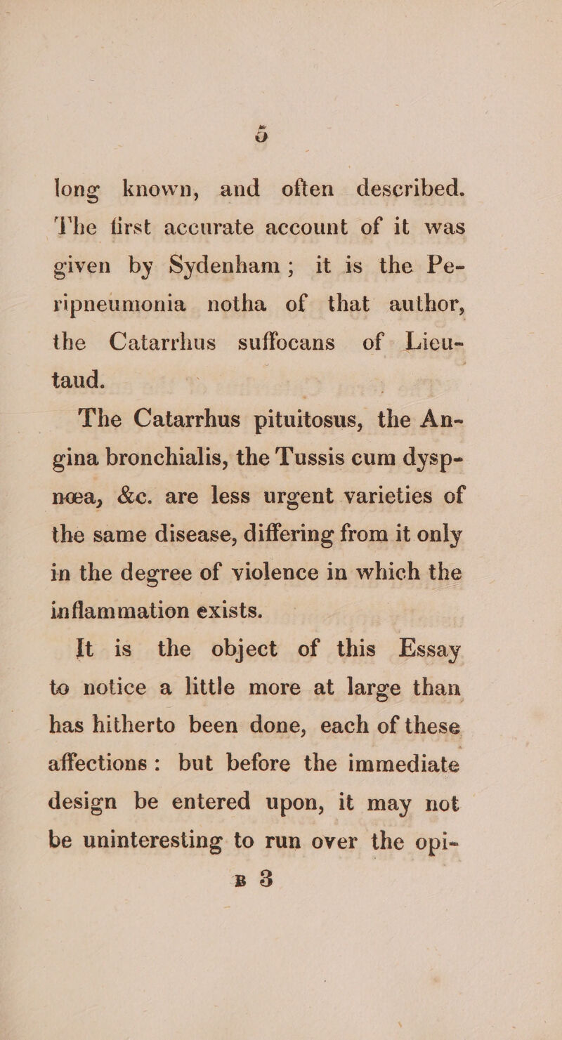 » vd long known, and often described. ‘I'he first accurate account of it was given by Sydenham; it is the Pe- ripneumonia notha of that author, the Catarrhus suffocans of Lieu- taud. | | The Catarrhus pituitosus, the An- gina bronchialis, the Tussis cum dysp- nea, &amp;c. are less urgent varieties of the same disease, differing from it only in the degree of violence in which the inflammation exists. It is the object of this Essay to notice a little more at large than has hitherto been done, each of these affections: but before the immediate design be entered upon, it may not be uninteresting to run over the opi- BS