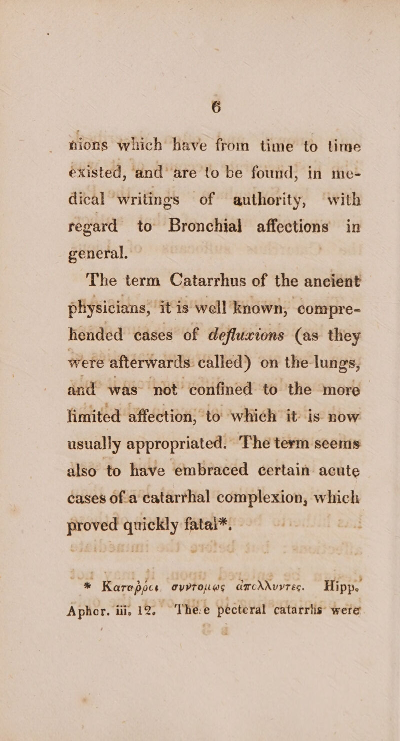 nions which have from time to time éxisted, and’ are to be found, in me- dical writings of authority, (“with regard to Bronchial affections in general. | The term Catarrhus of the ancient physicians, ‘it is well known, compre- hended cases of defluxions (as they were afterwards: called) on the lungs, and was not confined to the more limited affection, to which it is now usually appropriated. The term seems also to have embraced certain acute cases of a catarrhal complexion, which proved quickly fatal*. Be Rerapies arrows carcdduyrec. Hipp. Aphor. iii. 12, Thee pecteral catarris were