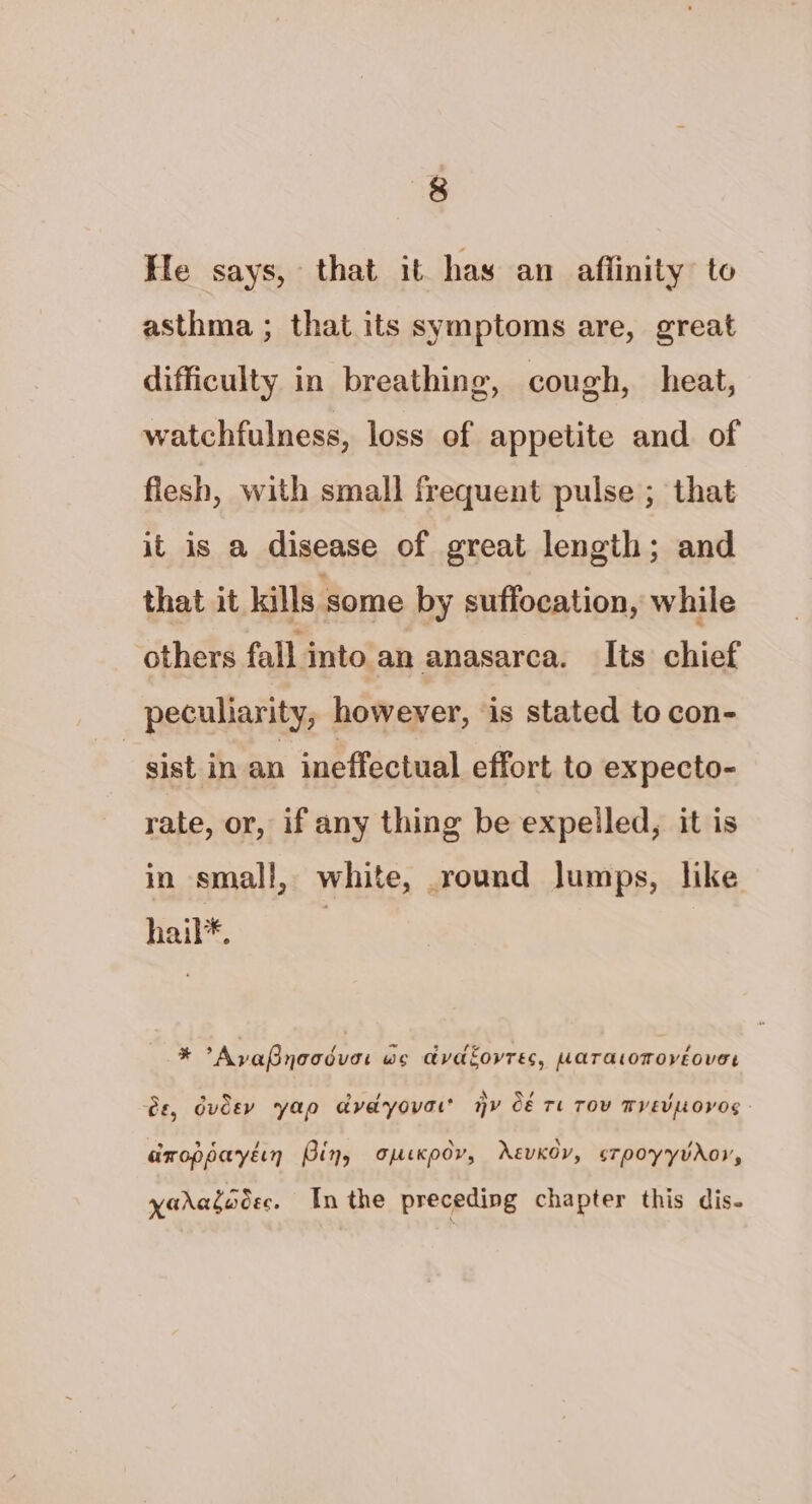 He says, that it has an aflinity to asthma ; that its symptoms are, great difficulty in breathing, cough, heat, watchfulness, loss of appetite and of flesh, with small frequent pulse ; that it is a disease of great length; and that it kills some by suffocation, while others fall into an anasarca. Its chief peculiarity, however, ‘is stated to con- | sist in an ineffectual effort to expecto- rate, or, if any thing be expelled, it is in small, white, round Jumps, like hail*, * AyvaPnoodvar wo avadfovres, waratomovéover Gf GUC ao avadyova’ hy Cé Tt TOV TVEVLOVOS 2, dudey yap dvdyovar Hovos b) af ; ¢ \ \ , aroppaytin Bing opeKxpdv, AEvKOY, sTpoyyvAoy, xaragocec. Inthe preceding chapter this dis-