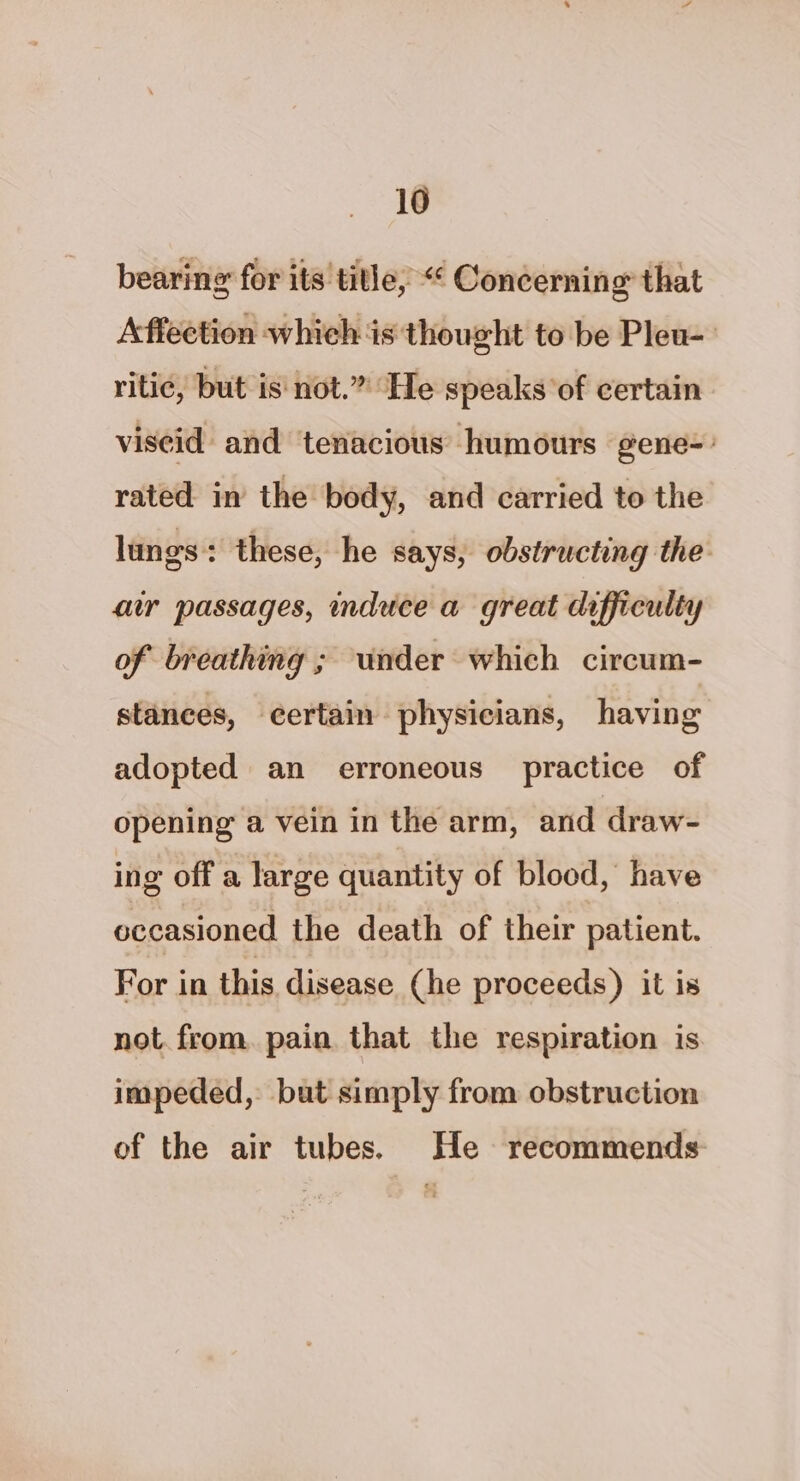 bearing for its title, “« Concerning that Affection which is thought to be Pleu-- riti¢, but is not.” He speaks of certain viscid and tenacious humours gene-° rated in the body, and carried to the lungs: these, he says, obstructing the aw passages, induce a great difficulty of breathing ; under which circum- stances, certain physicians, having adopted an erroneous practice of opening a vein in the arm, and draw- ing off a large quantity of blood, have occasioned the death of their patient. For in this disease (he proceeds) it is not. from. pain that the respiration is impeded, but simply from obstruction of the air tubes. He recommends