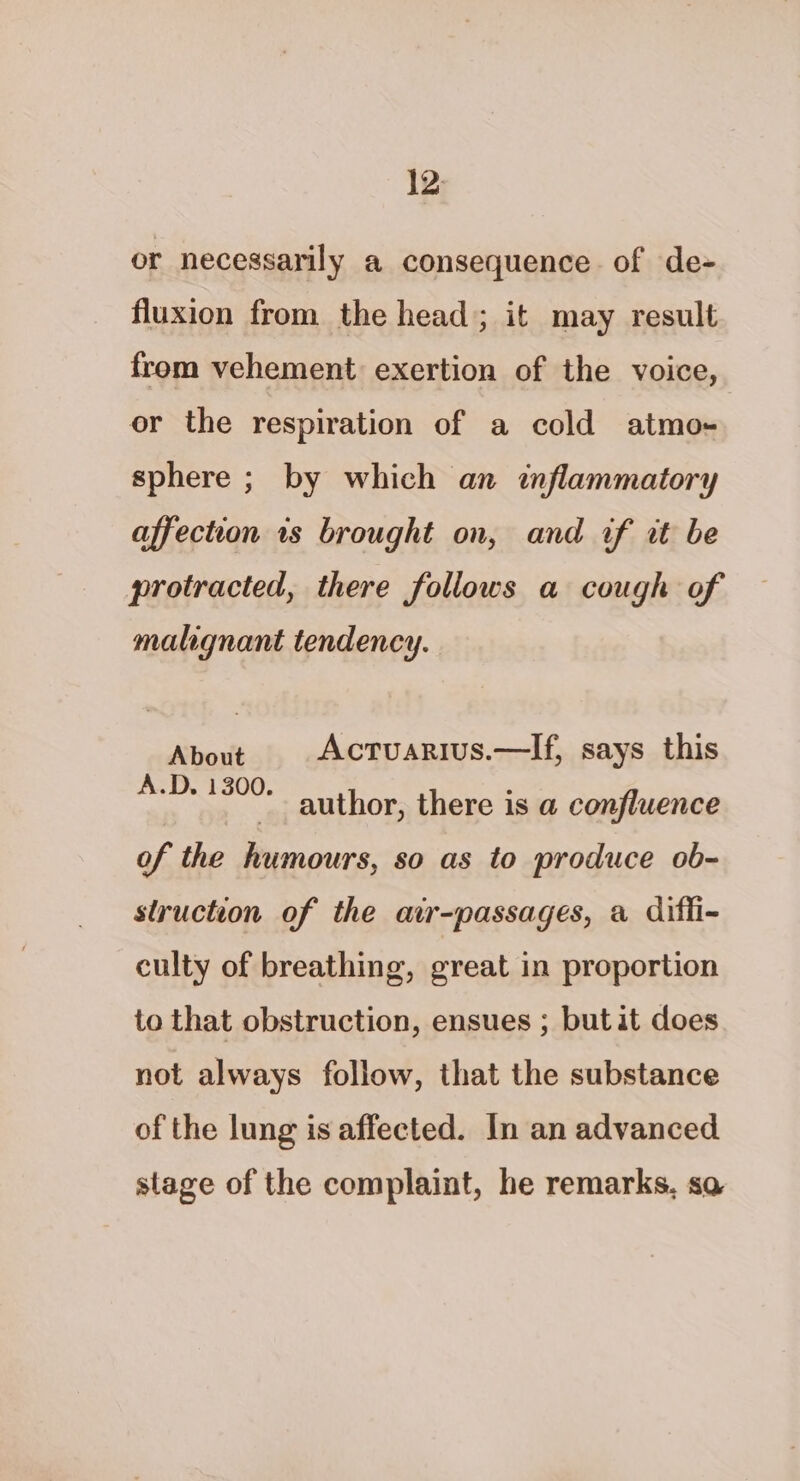 12: or necessarily a consequence of de- fluxion from the head; it may result from vehement exertion of the voice, or the respiration of a cold atmo- sphere ; by which an inflammatory affection is brought on, and if it be protracted, there follows a cough of malignant tendency. About Actuarius.—If, says this po ae author, there is a confluence of the humours, so as to produce ob- struction of the air-passages, a diffi- culty of breathing, preat in proportion to that obstruction, ensues ; butit does not always follow, that the substance of the lung is affected. In an advanced stage of the complaint, he remarks, so