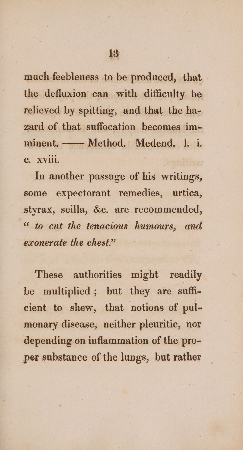 15 much feebleness to be produced, that the defluxion can with difficulty be relieved by spitting, and that the ha- zard of that suffocation becomes im- Method. Medend. 1. i. minent. c. XVill. 3 In another passage of his writings, some expectorant remedies, urtica, styrax, scilla, &c. are recommended, © to cut the tenacious humours, and exonerate the chest.” These authorities might readily be multiplied; but they are sufli- cient to shew, that notions of pul- monary disease, neither pleuritic, nor depending on inflammation of the pro- per substance of the lungs, but rather