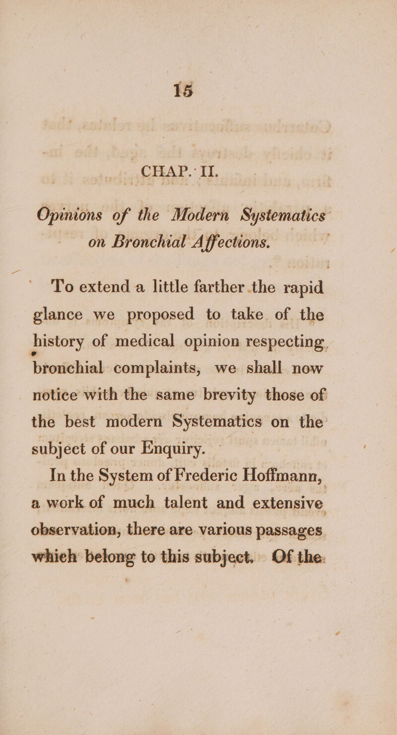 CHAP. I. Opinions of the Modern Systematics on Bronchial Affections. To extend a little farther the rapid glance we proposed to take of the history of medical opinion respecting brotichial complaints, we shall now notice with the same brevity those of the best modern Systematics on the subject of our Enquiry. In the System of Frederic Hoffmann, a work of much talent and extensive observation, there are various passages which belong to this subject. Of the.