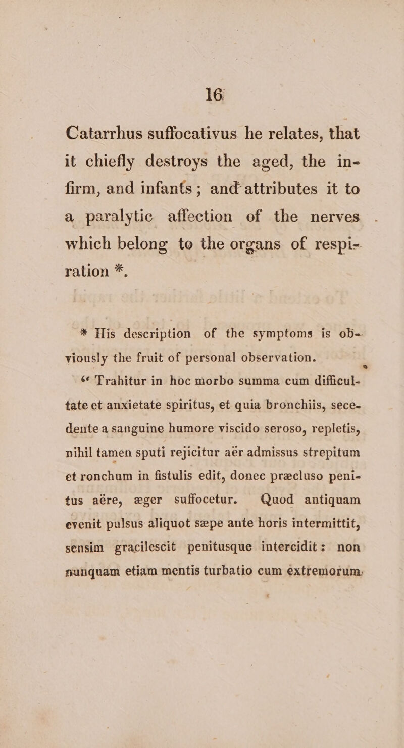 Catarrhus suffocativus he relates, that it chiefly destroys the aged, the in- firm, and infants ; and attributes it to a paralytic affection of the nerves which belong to the organs of respi- ration *, * His description of the symptoms is ob- viously the fruit of personal observation. ‘¢ Trahitur in hoc morbo summa cum difficul- tate et anxietate spiritus, et quia bronchiis, sece- dente a sanguine humore viscido seroso, repletis, nihil tamen sputi rejicitur aér admissus strepitum et ronchum in fistulis edit, donec pracluso peni- tus aére, eger suffocetur. Quod antiquam evenit pulsus aliquot szpe ante horis intermittit, sensim gracilescit penitusque intercidit: non nunquam etiam mentis turbatio cum extremorum: €