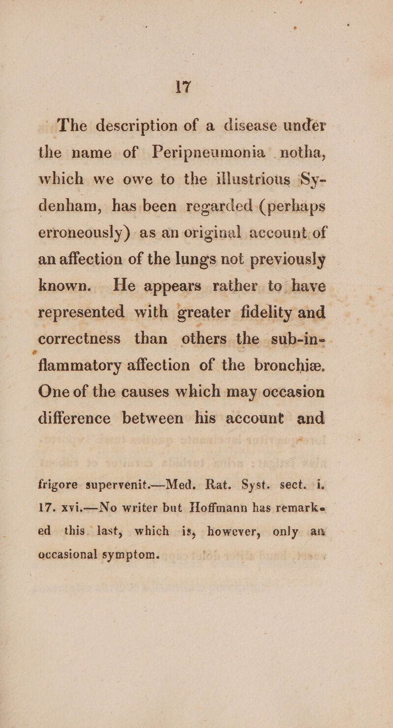 \7 The description of a disease under the name of Peripneumonia _notha, which we owe to the illustrious Sy- denham, has been regarded (perhaps erroneously) as an original account.of an affection of the lungs not previously known. He appears rather to have represented with greater fidelity and correctness than others. the ‘sub-in- ‘flammatory affection of the bronchie. One of the causes which may occasion difference between his account and = frigore supervenit-——Med. Rat. Syst. sect. i. 17. xvi.—No writer but Hoffmann has remarke ed this. last, which is, however, only an occasional symptom.