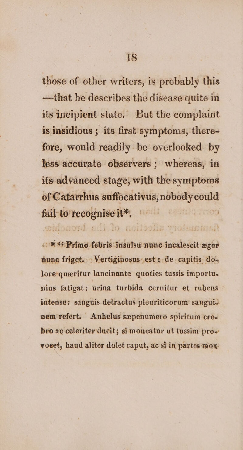 those of other writers, is probably this —that he describes the disease quite in its incipient state. But the complaint is insidious ; its first symptoms, there- fore, would readily be overlooked by less accurate observers ; whereas, in its advanced stage; with the symptoms of Catarrhus suffocativus, nobody could fail to pecan moe*, Heth “s #40 Primo febris insulsu nunc incalescit zger nune friget.. Vertiginosus: est : de capitis do- lore-queritur lancinante quoties tussis importu. nius fatigat; urina turbida cernitur et rubens intense: sanguis detractus pleuriticorum’ sanguie nem refert. Anhelus sepenumero spiritum cre- bro ac celeriter ducit; si moneatur ut tussim prow voeet, haud aliter dolet caput, ac si in partes mox