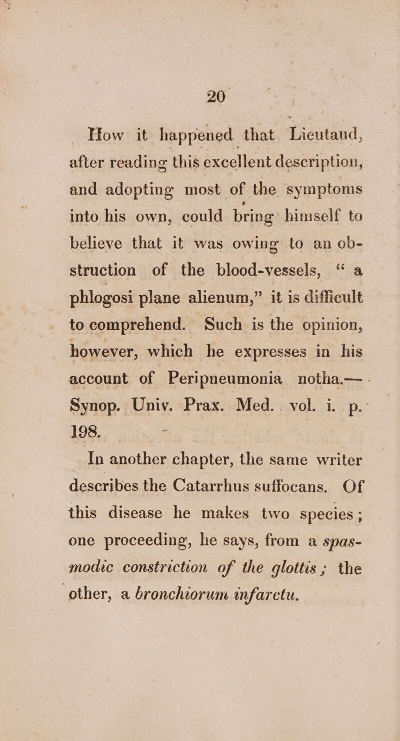 How it happened. that Lieutaud, after reading this excellent description, and adopting most of the symptoms into his own, could bring: himself to believe that it was owing to an ob- struction of the blood-vessels, “a phlogosi plane alienum,” it is difficult to comprehend. Such is the opinion, however, which he expresses in his account of | Peripneumonia notha.—. Synop. Univ. Prax. Med... vol. i. p.- 198. ¢ In another chapter, the same writer describes the Catarrhus suffocans. Of this disease he makes two species ; one proceeding, he says, from a spas- modic constriction of the glottis; the other, a bronchiorum mfarctu.