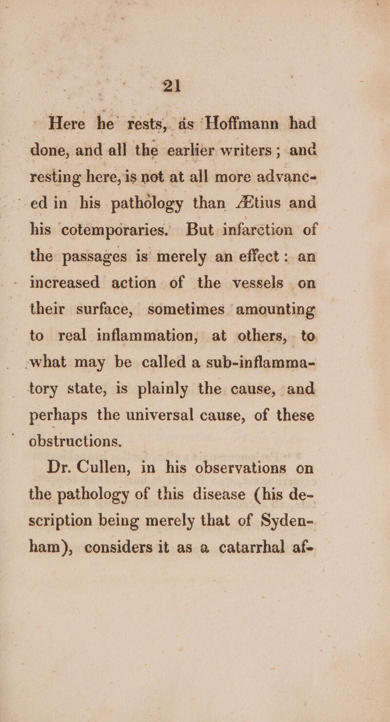 “2 Here he’ rests, as ‘Hoffmann had done, and all the earlier writers; and resting here, is not at all more advanc- ed in his pathology than ZBtius and his ‘cotemporaries. But infarction of the passages is merely an effect : an increased action of the vessels on their surface, sometimes amounting to real inflammation, at others, . to -what may be called a sub-inflamma- tory state, is plainly the cause, and perhaps the universal cause, of these obstructions. | Dr. Cullen, in his observations on the pathology of this disease (his de- scription being merely that of Syden- ham), considers it as a catarrhal af-
