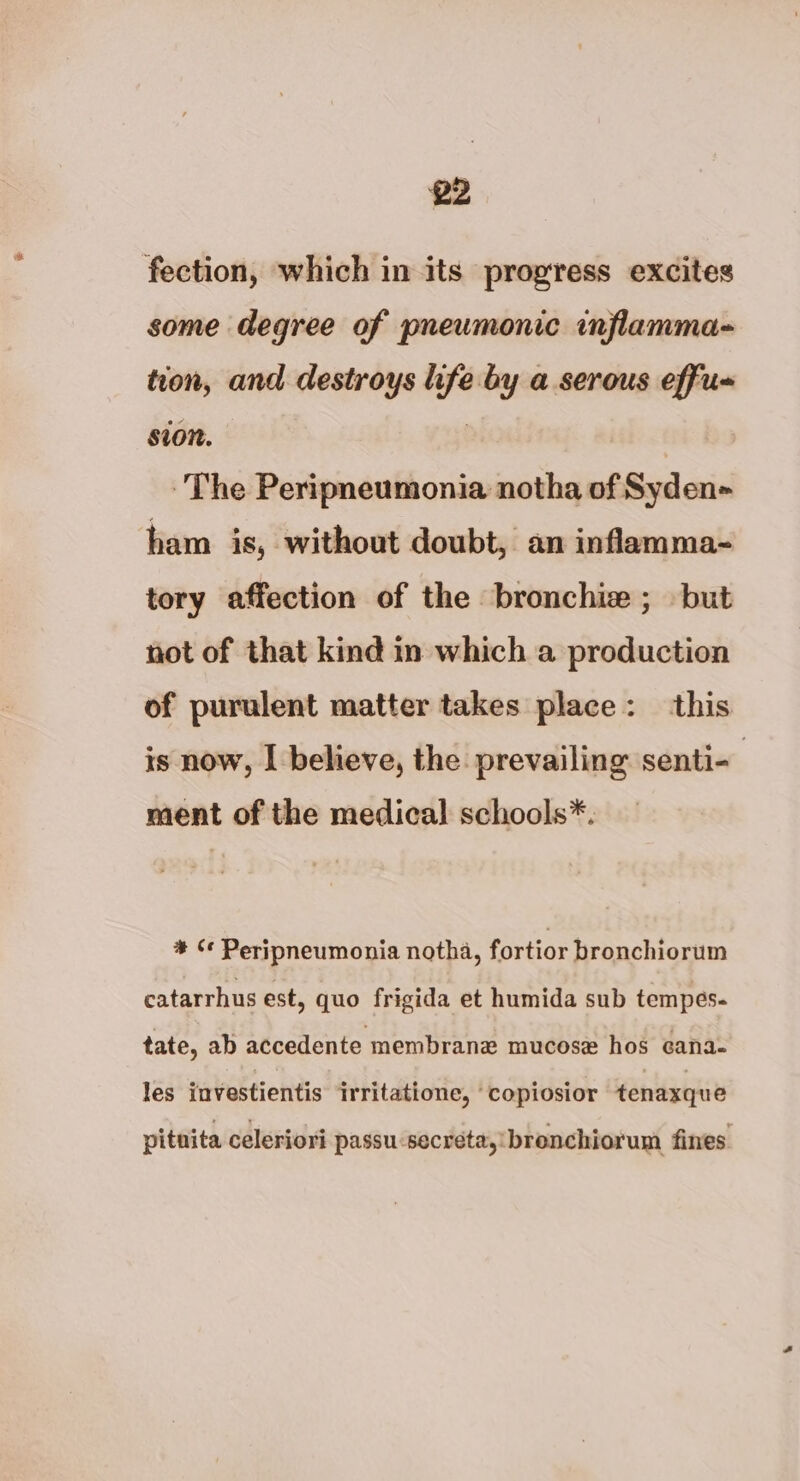 fection, which in its progress excites some degree of pneumonic inflamma- tion, and destroys life by a serous effu- sion. | The Peripneumonia notha of Syden- ham is, without doubt, an inflamma- tory affection of the bronchie ; but not of that kind in which a production of purulent matter takes place: this is now, I believe, the prevailing senti- ment of the medical schools*. * ¢¢ Peripneumonia notha, fortior bronchiorum catarrhus est, quo frigida et humida sub tempes- tate, ab accedente membrane mucose hos cana- les investientis irritatione, ‘copiosior tenaxque pitnita celeriori passu-secreta,'brenchiorum fines