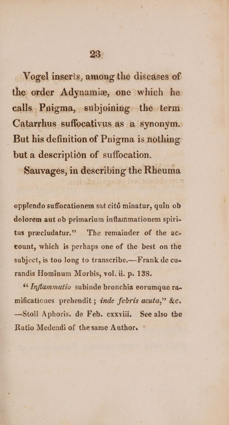 Vogel inserts, among the diseases of the order Adynamie, one which he calls, Pnigma, _ subjoining the term Catarrhus suffocativus as a synonym. _ But his definition of Pnigma is nothing but a description of suffocation. Sauvages, im describing the Rheuma opplendo suffocationem sat cité minatur, quin ob dolorem aut ob primarium inflammationem spiri- tus precludatur.””> The remainder of the ac- count, which is perhaps one of the best on the subject, is too long to transcribe.—Frank de cus randis Hominum Morbis, vol. ii. p. 138. *¢ Infiammatio subinde bronchia eorumque ra» mificationes prehendit ; inde febris acuta,” &amp;c. —Stoll Aphoris. de Feb. cxxviii. See also the Ratio Medendi of thesame Author. °