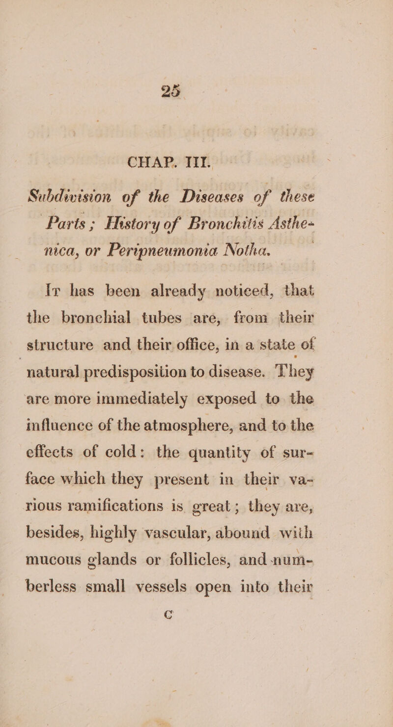 CHAP. TIT. Subdiision of the Diseases of these Parts ; History of Bronchitis Asthe- nica, or Peripneumona Notha. Ir has been already noticed, that the bronchial tubes are, from their structure and their office, in a state of “natural predisposition to disease. They are more immediately exposed to the influence of the atmosphere, and to the effects of cold: the quantity of sur- face which they present in their va-~ rious ramifications is. great; they are, besides, highly vascular, abound with mucous glands or follicles, and num- berless small vessels open into their C
