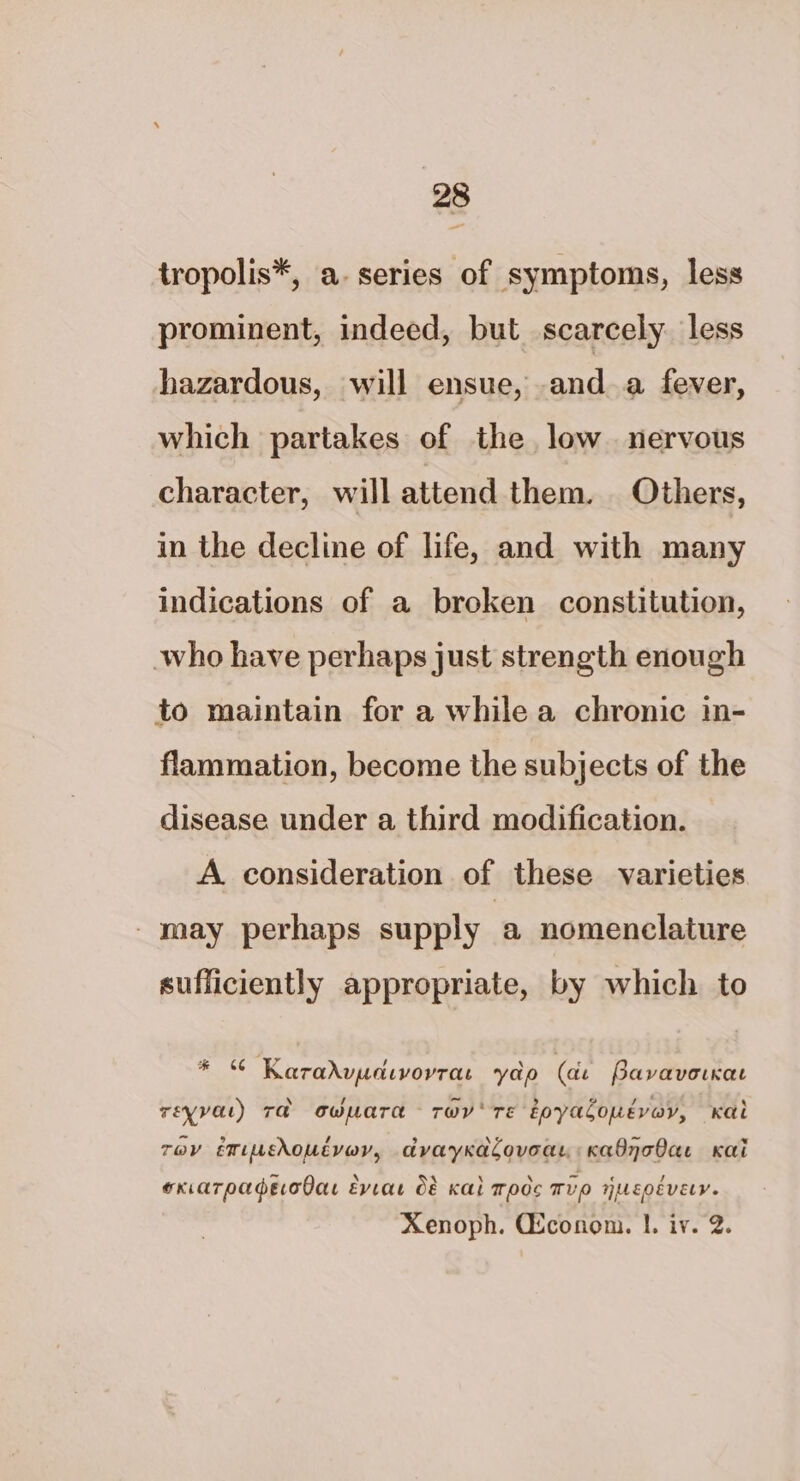 tropolis*, a. series of symptoms, less prominent, indeed, but scarcely less hazardous, will ensue, anda fever, which partakes of the low nervous character, will attend them. Others, in the decline of life, and with many indications of a broken constitution, who have perhaps just strength enough to maintain for a while a chronic in- flammation, become the subjects of the disease under a third modification. A consideration of these varieties _ may perhaps supply a nomenclature sufficiently appropriate, by which to * © Karadvucdivorrat yap (de PavavorKat rEeyval) Ta owWuaTa Tw Te toyalonevey, Kal eas 9 / 3 \5 oe *« Tov emisdoutvav, avayKkacoveay «Kabnobae Kai ~ ‘ 4 \ \ = ‘ ! exiaTpadecodas EvVtat O&amp; Ka Toc Wve UEOEVELV. Xenoph. Gconom. |. iv. 2.