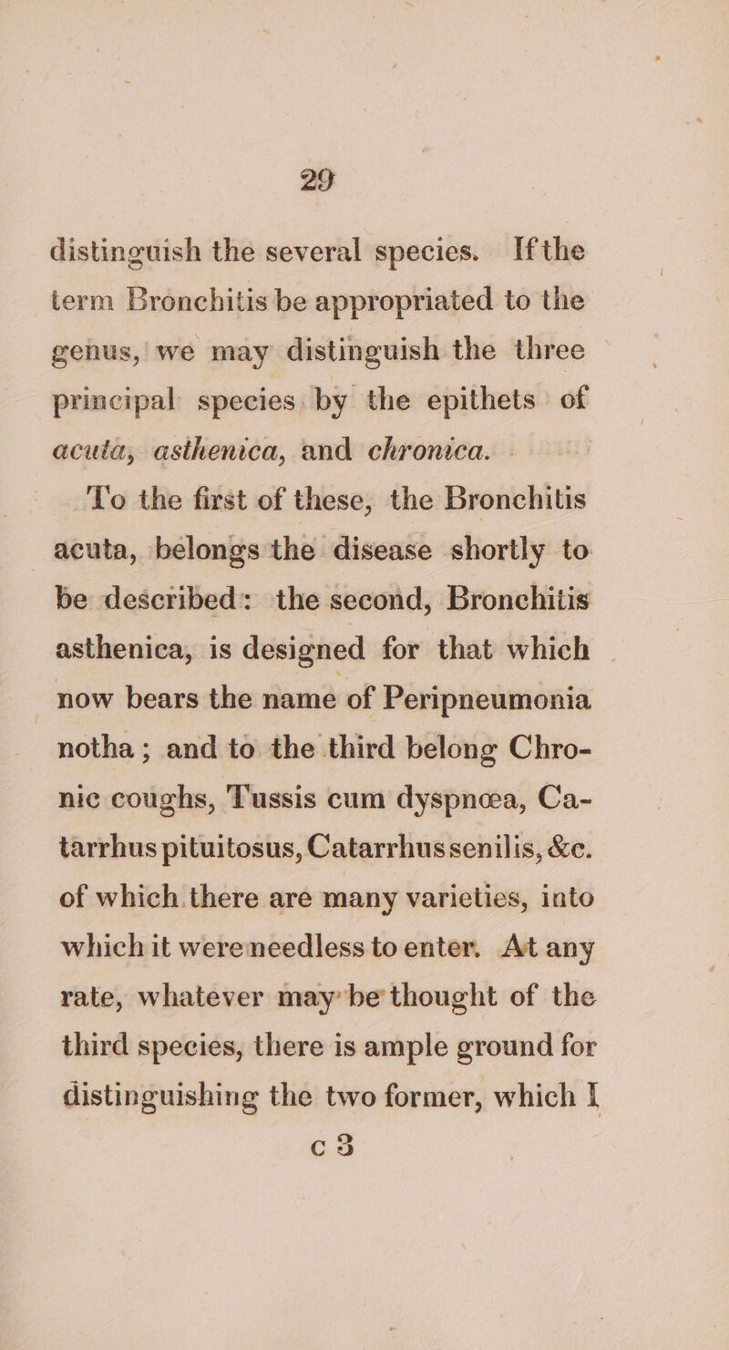 distinguish the several species. Ifthe term Bronchitis be appropriated to the genus, we may distinguish the three principal species by the epithets of acuta, asthenica, and chronica. - To the first of these, the Bronchitis acuta, belongs the disease shortly to be described: the second, Bronchitis asthenica, is designed for that which | | now bears the name of Peripneumonia notha; and to the third belong Chro- nic coughs, Tussis cum dyspnoea, Ca- tarrhus pituitosus, Catarrhus senilis, &amp;e. of which there are many varieties, into which it wereneedless to enter. At any rate, whatever may be thought of the third species, there is ample ground for distinguishing the two former, which I c3