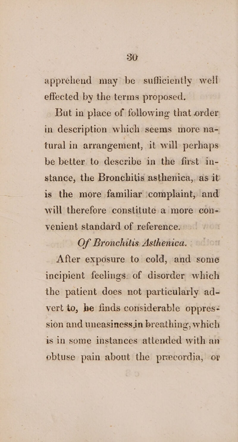 apprehend may be sufficiently well effected by the terms proposed. But in place of following that order in description which seems more na- tural in arrangement, it will perhaps be better to describe in the first in- stance, the Bronchitis asthenica,. as it is the more familiar ‘complaint, and will therefore constitute a more con- venient standard of reference. Of Bronchitis Asthenica. After exposure to cold, and some incipient feelings: of disorder which the patient does not particularly ad- vert to, he finds considerable oppres- sion and uneasinessin breathing, which is in some instances attended with an obtuse pain about the priecordia, or