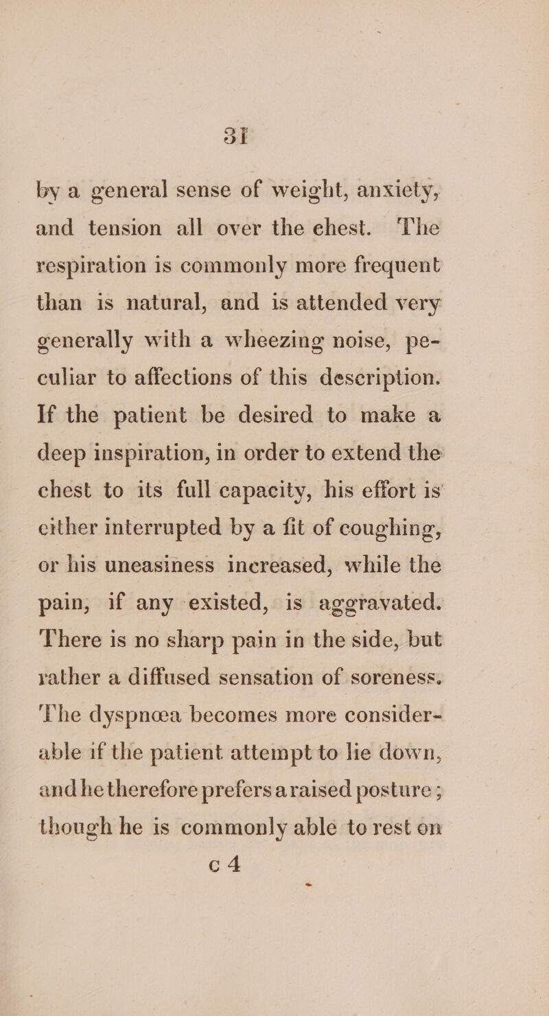 ol by a general sense of weight, anxiety, and tension all over the chest. ‘The respiration 1s commonly more frequent than is natural, and is attended very generally with a wheezing noise, pe- culiar to affections of this description. If the patient be desired to make a deep inspiration, in order to extend the chest to its full capacity, his effort is either interrupted by a fit of coughing, or his uneasiness increased, while the pain, if any existed, is ageravated. There is no sharp pain in the side, but rather a diffused sensation of soreness. The dyspncea becomes more consider- able if the patient attempt to lie down, and he therefore prefers a raised posture ; though he is commonly able to rest on c4