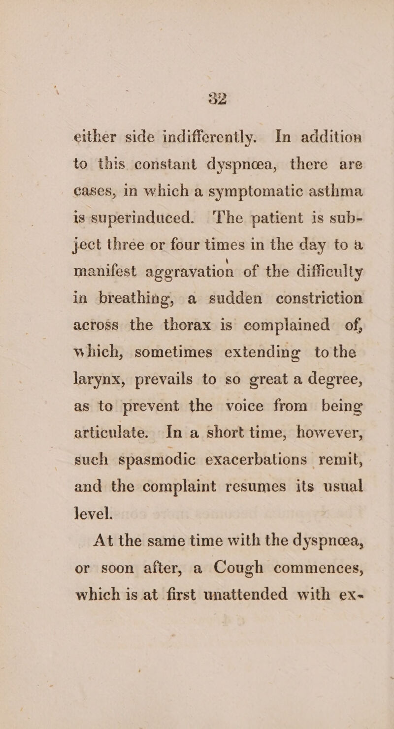 either side indifferently. In addition to this constant dyspnoea, there are cases, in which a symptomatic asthma is superinduced. The patient is sub- ject three or four times in the day to a manifest ageravation of the difficulty in breathing, a sudden constriction across the thorax is complained of, which, sometimes extending tothe larynx, prevails to so great a degree, as to prevent the voice from being articulate. In a short time, however, such spasmodic exacerbations remit, and the complaint resumes its usual level. At the same time with the dyspneea, or soon after, a Cough commences, which is at first unattended with ex-