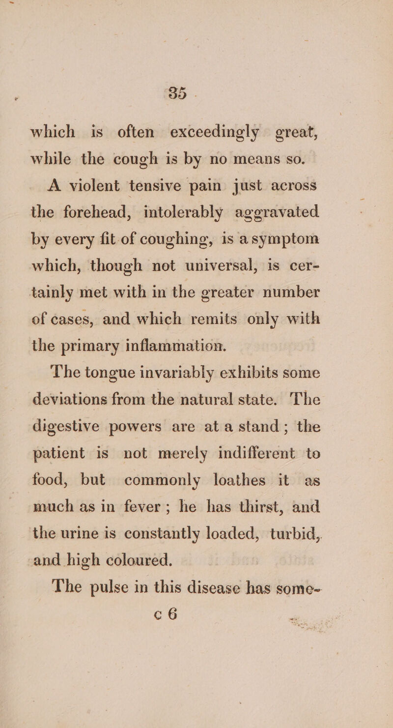 3D - which is often exceedingly great, while the cough is by no means so. A violent tensive pain just across the forehead, intolerably aggravated by every fit of coughing, is asymptom which, though not universal, is cer- tainly met with in the greater number of cases, and which remits only with the primary inflammation. The tongue invariably exhibits some deviations from the natural state. The digestive powers are ata stand; the patient is not merely indifferent to food, but commonly loathes it as much as in fever; he has thirst, and the urine is constantly loaded, turbid, and high coloured. The pulse in this disease has some- c6