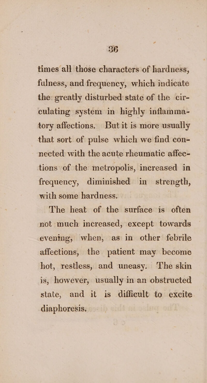 times all those characters of hardness, fulness, and frequency, which indicate the: greatly disturbed state of the cir- culating system in highly inflamma- tory affections. But it is more usually that sort of pulse which we find con- nected with the acute rheumatic affec- tions of the metropolis, increased in frequency, diminished in strength, with some hardness. The heat of the surface is often not much increased, except towards eventing, when, as in other febrile affections, the patient may become hot, restless, and uneasy. The skin is, however, usually in an obstructed state, and it is difficult to excite diaphoresis.