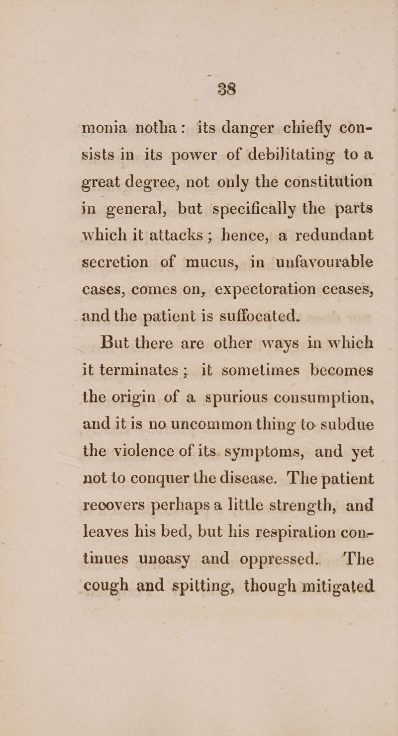 monia notha: its danger chiefly con- sists in its power of debilitating toa great degree, not only the constitution in general, but specifically the parts which it attacks ; hence, a redundant secretion of mucus, in unfavourable cases, comes on, expectoration ceases, and the patient is suffocated. But there are other ways in which it terminates ; it sometimes becomes the origin of a spurious consumption, and it is no uncommon thing to subdue the violence of its. symptoms, and yet not to conquer the disease. The patient recovers perhaps a little strength, and leaves his bed, but his respiration con- tmues uneasy and oppressed.. The cough and spitting, though mitigated