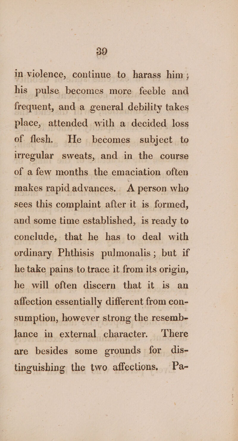 in violence, continue to harass him; his pulse becomes more feeble and frequent, and a general debility takes place, attended with a decided loss of flesh, He becomes subject to irregular sweats, and in the course of a few months the emaciation often makes rapid advances. A person who sees this complaint after it is formed, and some time established, is ready to conclude, that he has to deal with ordinary Phthisis pulmonalis; but if he take pains to trace it from its origin, he will often discern that it is an affection essentially different from con- sumption, however strong the resemb- Jance in external character. There are besides some grounds for dis- tinguishing the two affections, Pa-