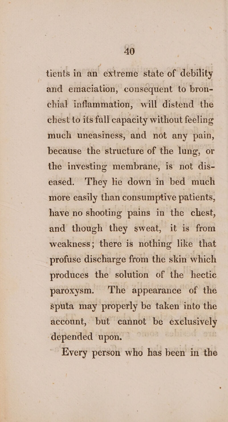 3 tients in an extreme state of debility and emaciation, consequent to bron- chial inflammation, will distend the chest to its full capacity without feeling much uneasiness, and not any pain, because the structure of the lung, or the investing membrane, is not dis- eased. They he down in bed much more easily than consumptive patients, have no shooting pains in the chest, and though they sweat, it is from weakness; there is nothing like that profuse discharge from the skin which produces the solution of the hectic paroxysm. The appearance of the sputa may properly be taken into the account,, but cannot be exclusively ‘depended upon. — | | Every person who has been in the