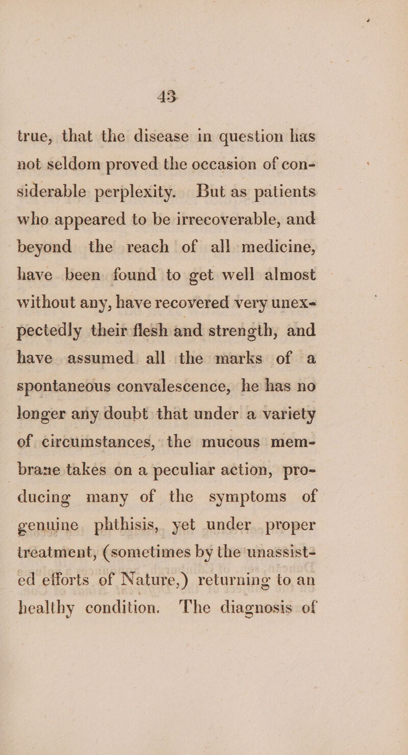 true, that the disease in question has not seldom proved the occasion of con- siderable perplexity. But as patients who appeared to be irrecoverable, and beyond the reach of all medicine, have been found to get well almost without any, have recovered very unex- _ pectedly their flesh and strength, and have assumed all the marks of a spontaneous convalescence, he has no longer any doubt that under a variety of circumstances, the mucous mem- brane takes on a peculiar action, pro- ducing many of the symptoms of genuine phthisis, yet under. proper treatment, (sometimes by the unassist- ed efforts of Nature,) returning to.an healthy condition. The diagnosis of
