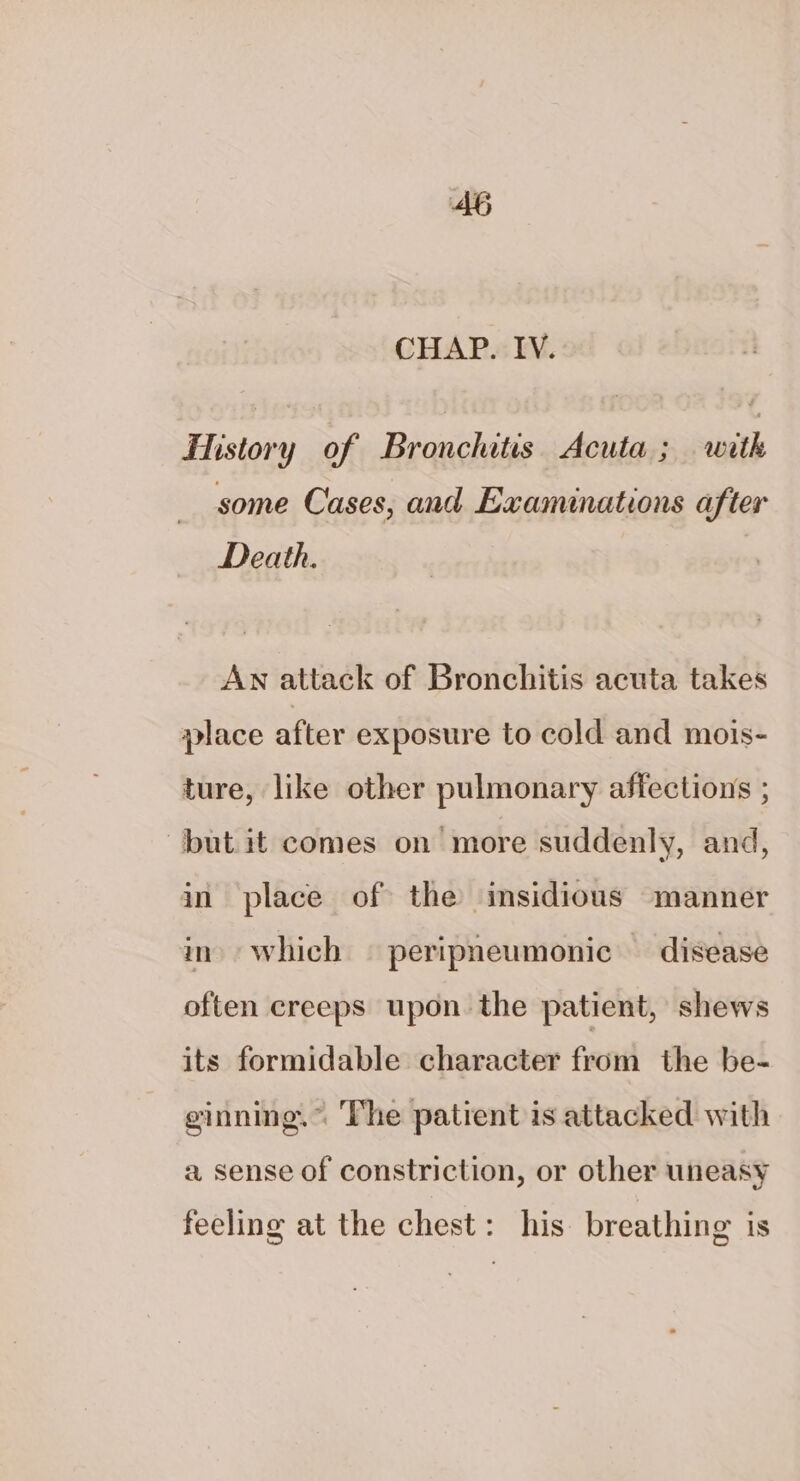 CHAP. IV. Fistory of Bronchitis Acuta ; with some Cases, and Exanunations after Death. Aw attack of Bronchitis acuta takes place after exposure to cold and mois- ture, like other pulmonary affections ; but it comes on more suddenly, and, in place of the insidious manner in. which | peripneumonic — disease often creeps upon the patient, shews its formidable character from the be- ginning.” The patient is attacked with a sense of constriction, or other uneasy feeling at the chest: his breathing is