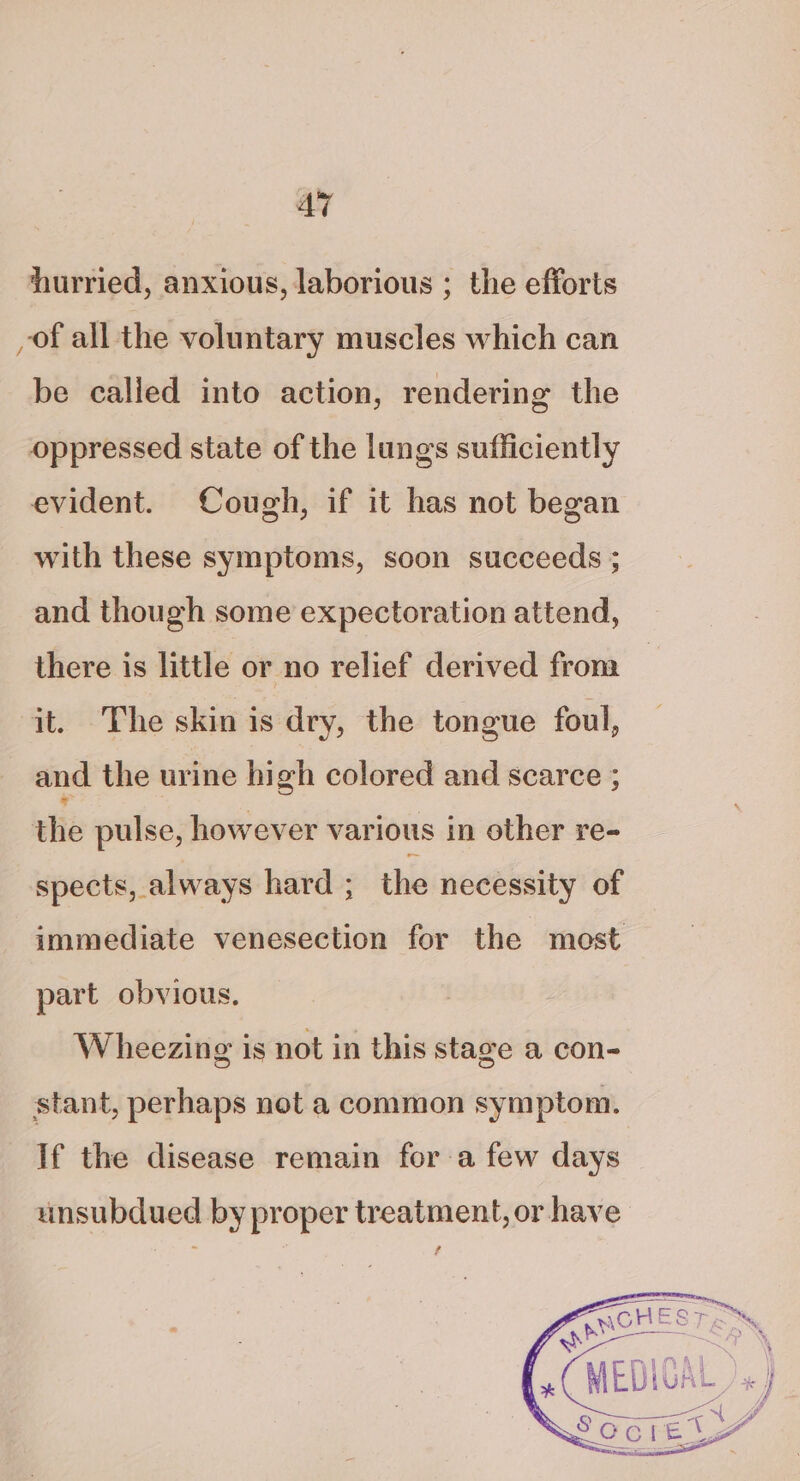 AT hurried, anxious, laborious ; the efforts of all the voluntary muscles which can be called into action, rendering the oppressed state of the lungs sufficiently evident. Cough, if it has not began with these symptoms, soon succeeds ; and though some expectoration attend, there is little or no relief derived from it. The skin is dry, the tongue foul, and the urine high colored and scarce ; the pulse, however various in other re- spects, always hard ; the necessity of immediate venesection for the most part obvious. Wheezing is not in this stage a con- stant, perhaps not a common symptom. If the disease remain for a few days unsubdued by proper treatment, or have