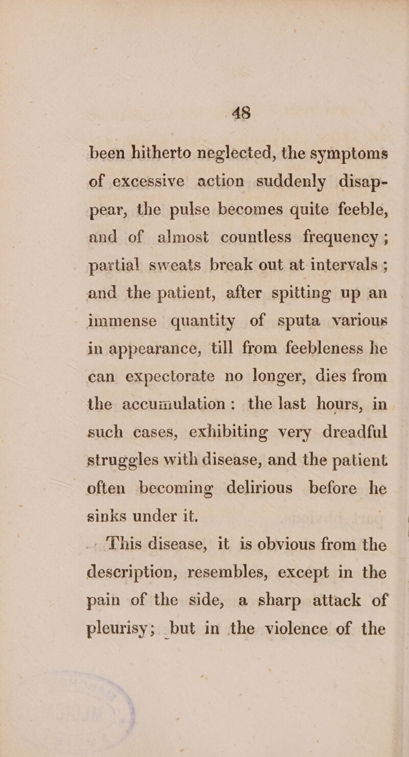 been hitherto neglected, the symptoms of excessive action suddenly disap- pear, the pulse becomes quite feeble, and of almost countless frequency ; partial sweats break out at intervals ; and the patient, after spitting up an immense quantity of sputa various in appearance, till from feebleness he can expectorate no longer, dies from the accumulation: the last hours, in such cases, exhibiting very dreadful struggles with disease, and the patient often becoming delirious before he sinks under it. _- ‘This disease, it is obvious from the description, resembles, except in the pain of the side, a sharp attack of pleurisy; but in the violence of the