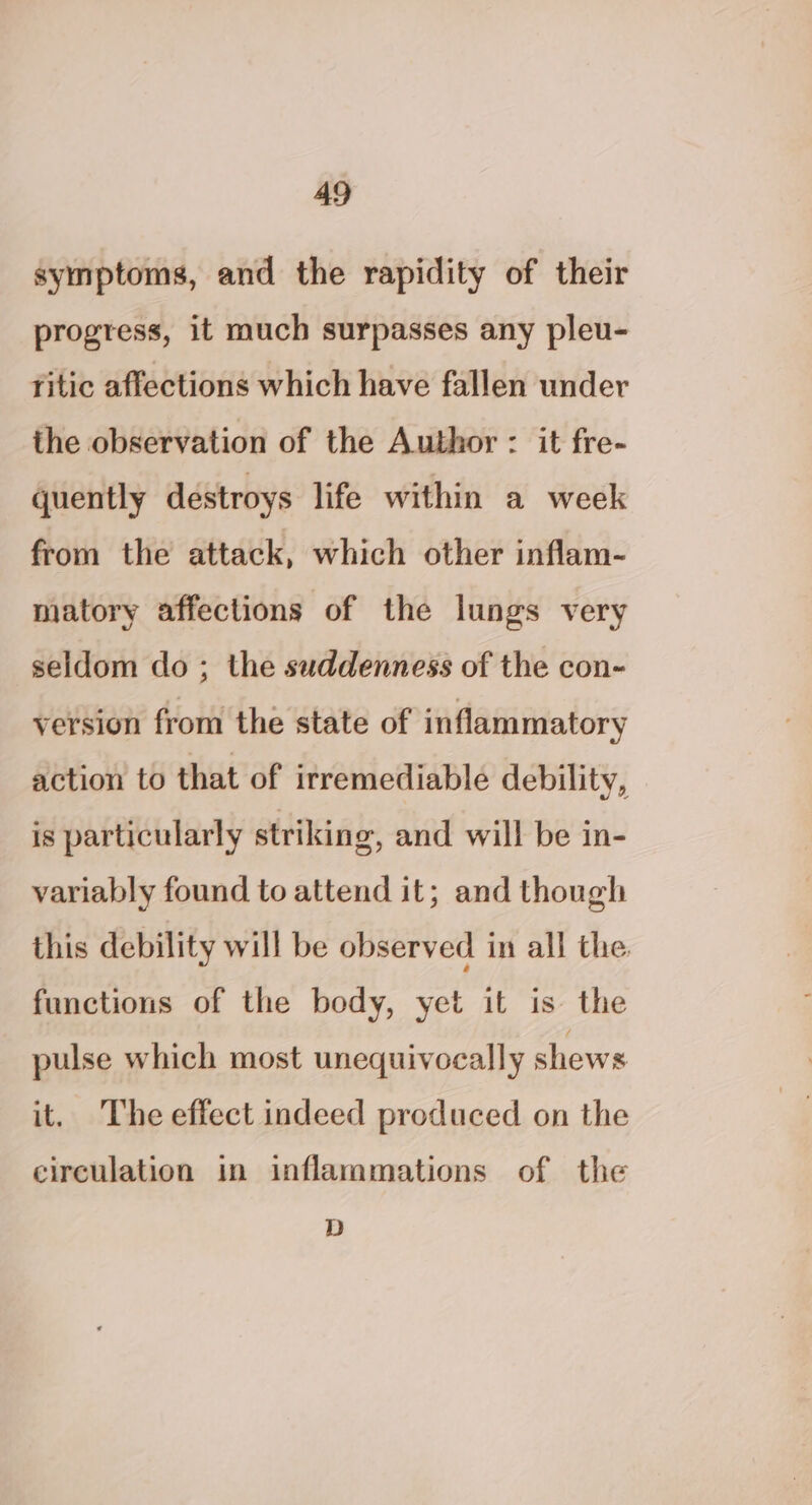 symptoms, and the rapidity of their progress, it much surpasses any pleu- ritic affections which have fallen under the observation of the Author : it fre- quently destroys life within a week from the attack, which other inflam- matory affections of the lungs very seldom do ; the suddenness of the con- version from the state of inflammatory action to that of irremediable debility, is particularly striking, and will be in- variably found to attend it; and though this debility will be observed in all the functions of the body, yet it is the pulse which most unequivocally shews it. The effect indeed produced on the circulation in inflammations of the D