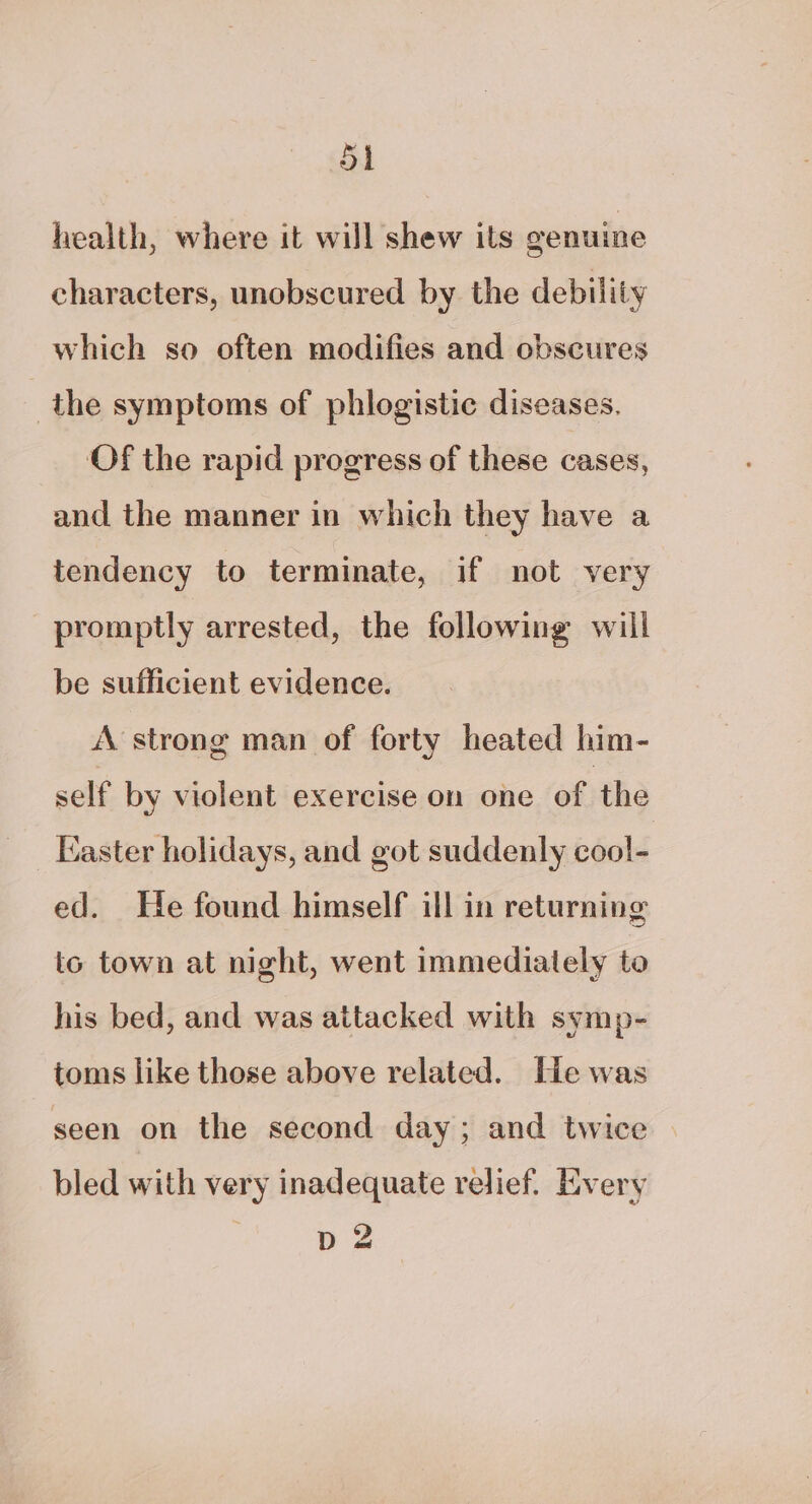 health, where it will shew ils genuine characters, unobscured by the debility which so often modifies and obscures the symptoms of phlogistic diseases. Of the rapid progress of these cases, and the manner in which they have a tendency to terminate, if not very promptly arrested, the following will be sufficient evidence. A strong man of forty heated him- self by violent exercise on one of the Laster holidays, and got suddenly cool- ed. He found himself ill in returning to town at night, went immediately to his bed, and was attacked with symp- toms like those above related. He was seen on the second day; and twice bled with very inadequate relief. Every pz