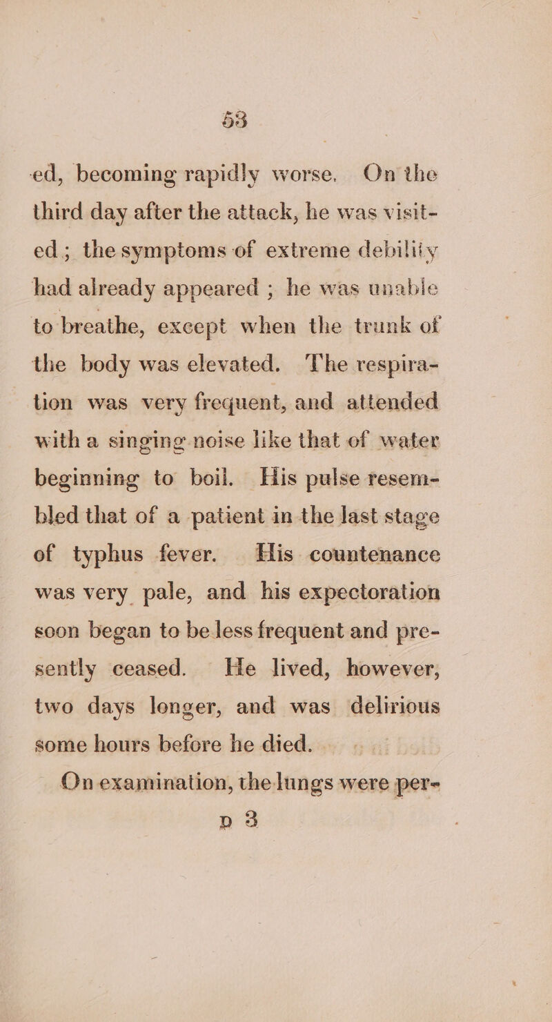 ed, becoming rapidly worse, On the third day after the attack, he was visit- ed; thesymptoms of extreme debiliiy had already appeared ; he was unabie to breathe, except when the trunk of the body was elevated. The respira- tion was very frequent, and attended with a singing noise like that of water beginning to boil. His pulse resem- bled that of a patient in the last stage of typhus fever. His countenance was very pale, and his expectoration soon began to be less frequent and pre- sently ceased. He lived, however, two days lenger, and was delirious some hours before he died. — On examination, the lungs were per- D3